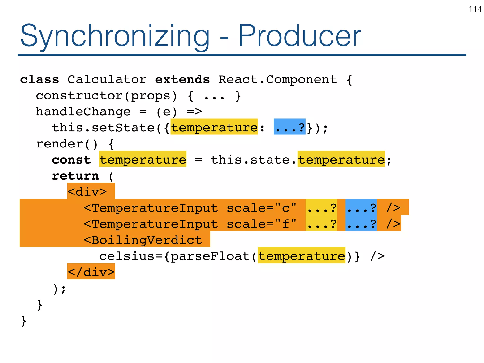 Synchronizing - Coordinator class Calculator extends React.Component { constructor(props) { ... } handleChange = (temperature) => this.setState({temperature: temperature}); render() { const temperature = this.state.temperature; return ( <TemperatureInputCelsius temperature={temperature} onTemperatureChange={this.handleChange} /> <BoilingVerdict celsius={parseFloat(temperature)} /> </fieldset> ); } } 114 