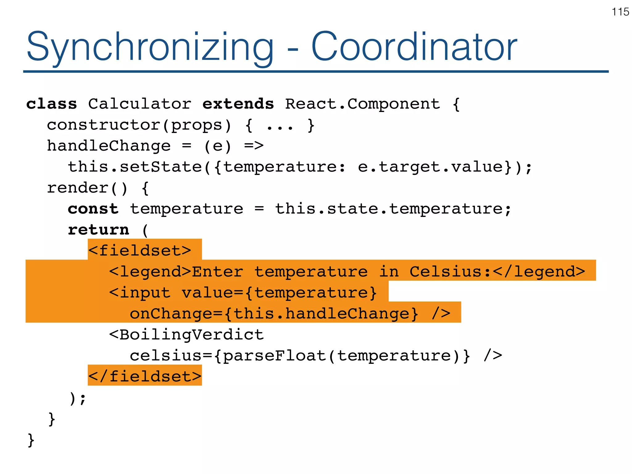 Synchronizing - Producer class TemperatureInputCelsius extends React.Component { constructor(props) { ... } handleChange = (e) => this.setState({temperature: e.target.value}); render() { const temperature = this.state.temperature; return ( <fieldset> <legend>Enter temperature in Celsius:</legend> <input value={temperature} onChange={this.handleChange} /> </fieldset> ); } } 115 
