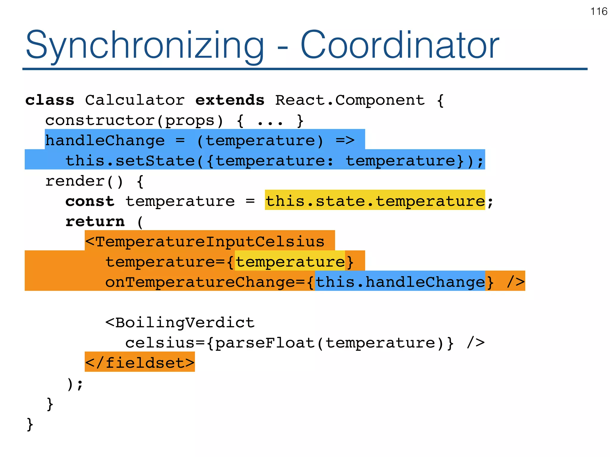 Synchronizing - Producer class TemperatureInputCelsius extends React.Component { constructor(props) { ... } handleChange = (e) => this.props.onTemperatureChange(e.target.value); render() { const temperature = this.props.temperature; return ( <fieldset> <legend>Enter temperature in Celsius:</legend> <input value={temperature} onChange={this.handleChange} /> </fieldset> ); } } 116 