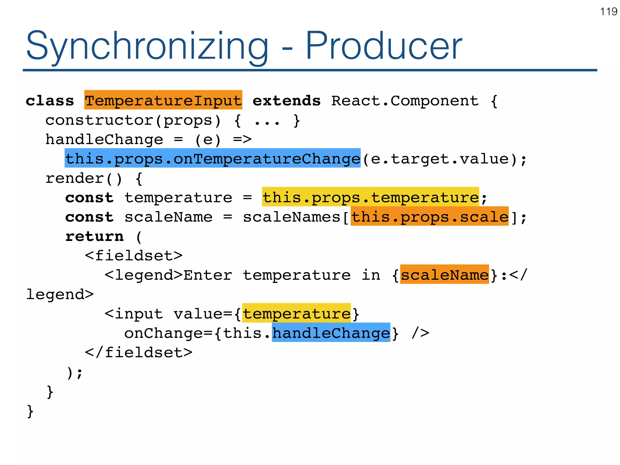 Synchronizing - Producer class TemperatureInput extends React.Component { constructor(props) { ... } handleChange = (e) => this.setState({temperature: e.target.value}); render() { const temperature = this.state.temperature; const scaleName = scaleNames[this.props.scale]; return ( <fieldset> <legend>Enter temperature in {scaleName}:</ legend> <input value={temperature} onChange={this.handleChange} /> </fieldset> ); } } 119 