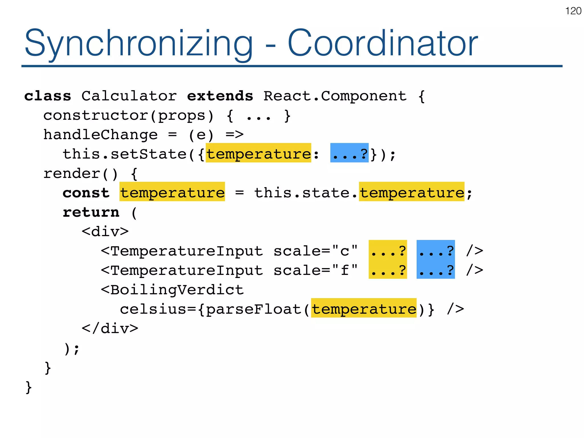 Synchronizing - Producer class Calculator extends React.Component { constructor(props) { ... } handleChange = (e) => this.setState({temperature: ...?}); render() { const temperature = this.state.temperature; return ( <div> <TemperatureInput scale="c" ...? ...? /> <TemperatureInput scale="f" ...? ...? /> <BoilingVerdict celsius={parseFloat(temperature)} /> </div> ); } } 120 
