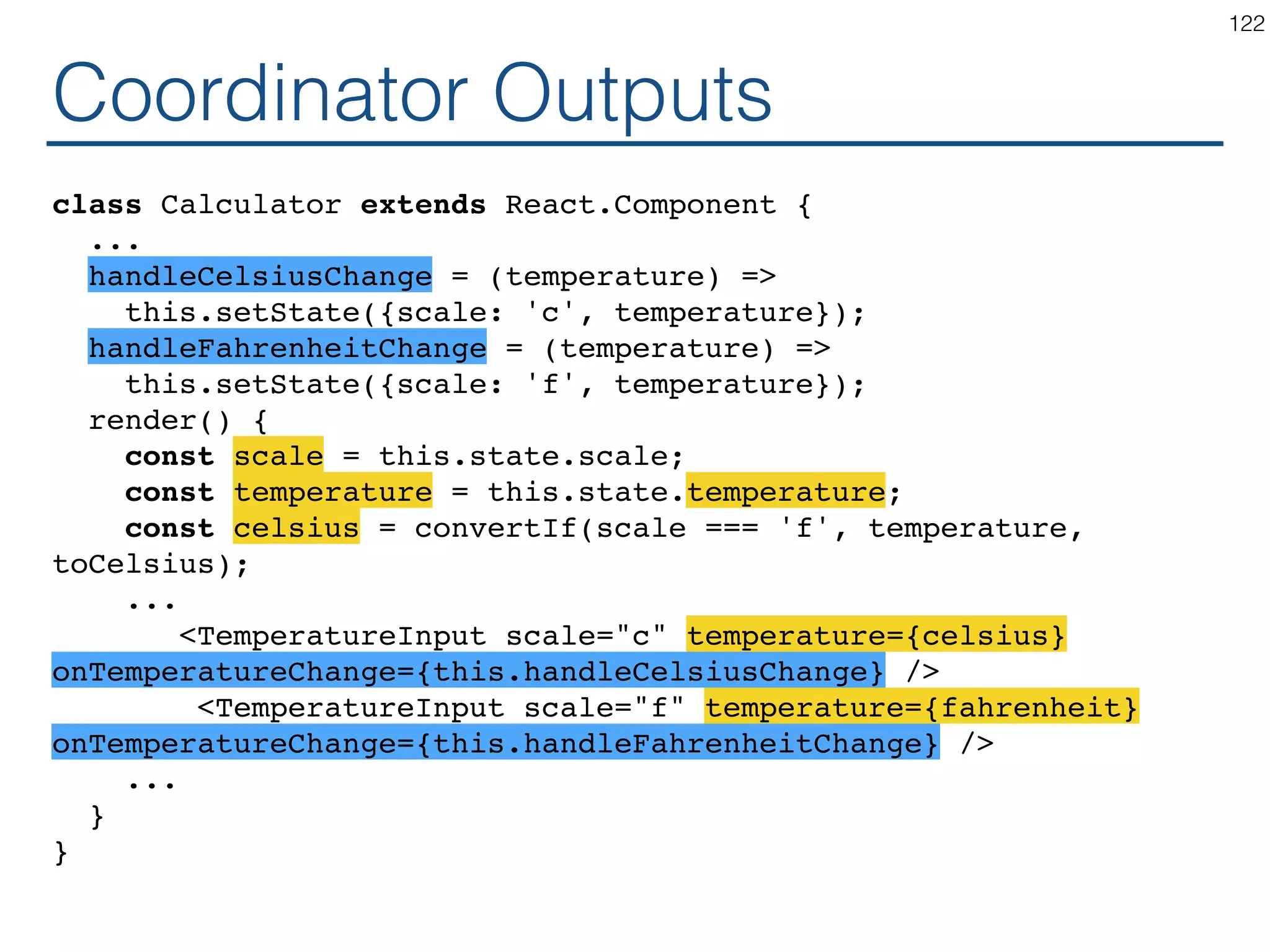 Synchronizing - Coordinator class Calculator extends React.Component { constructor(props) { ... } handleChange = (e) => this.setState({temperature: ...?}); render() { const temperature = this.state.temperature; return ( <div> <TemperatureInput scale="c" ...? ...? /> <TemperatureInput scale="f" ...? ...? /> <BoilingVerdict celsius={parseFloat(temperature)} /> </div> ); } } 122 