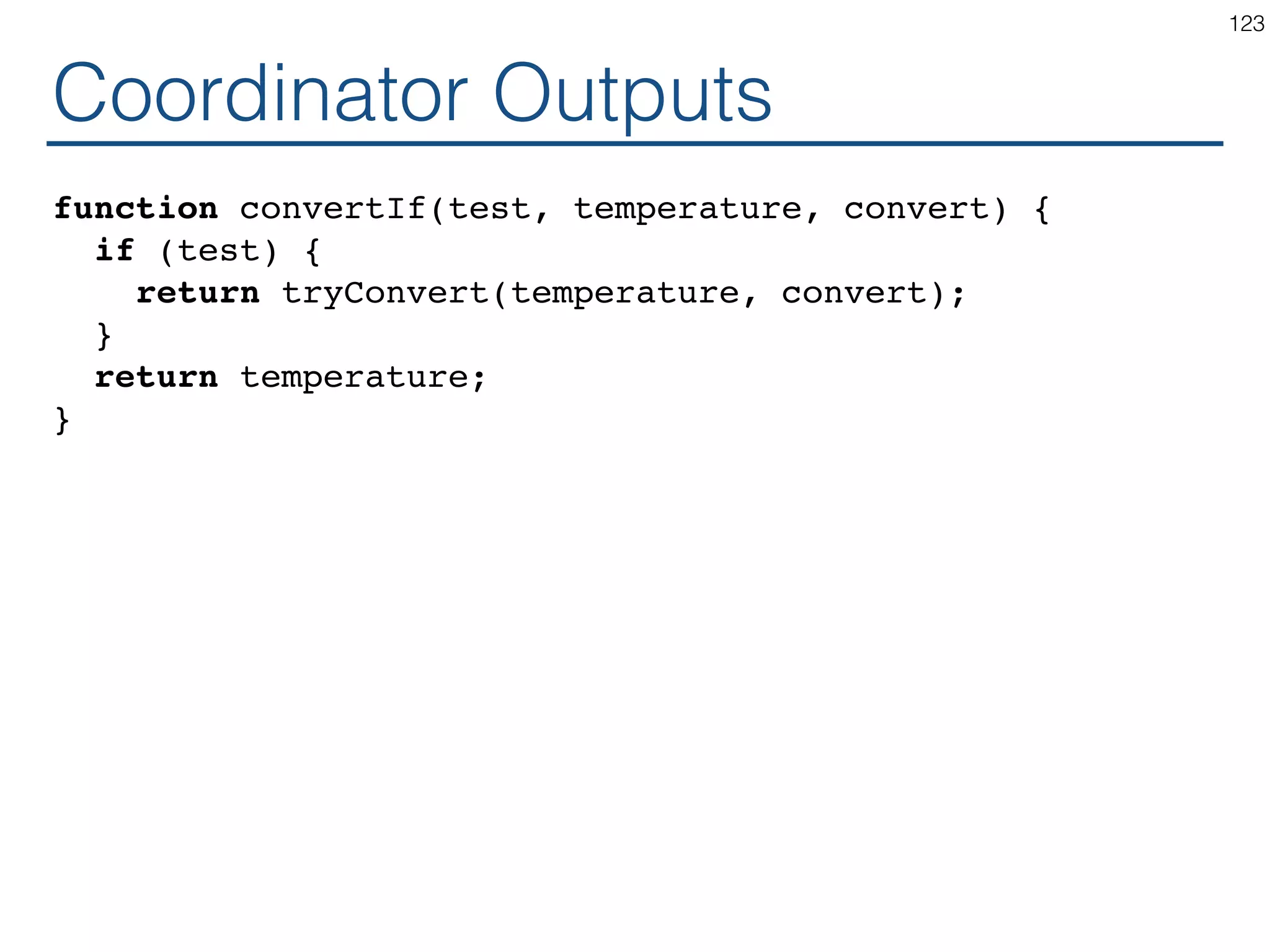 Coordinator - Inputs class Calculator extends React.Component { ... render() { const scale = this.state.scale; const temperature = this.state.temperature; const celsius = convertIf(scale === 'f', temperature, toCelsius); const fahrenheit = convertIf(scale === 'c', temperature, toFahrenheit); return ( <div> <TemperatureInput scale="c" temperature={celsius} ...? /> <TemperatureInput scale="f" temperature={fahrenheit} ...? /> <BoilingVerdict celsius={parseFloat(celsius)} /> </div> ); } } 123 