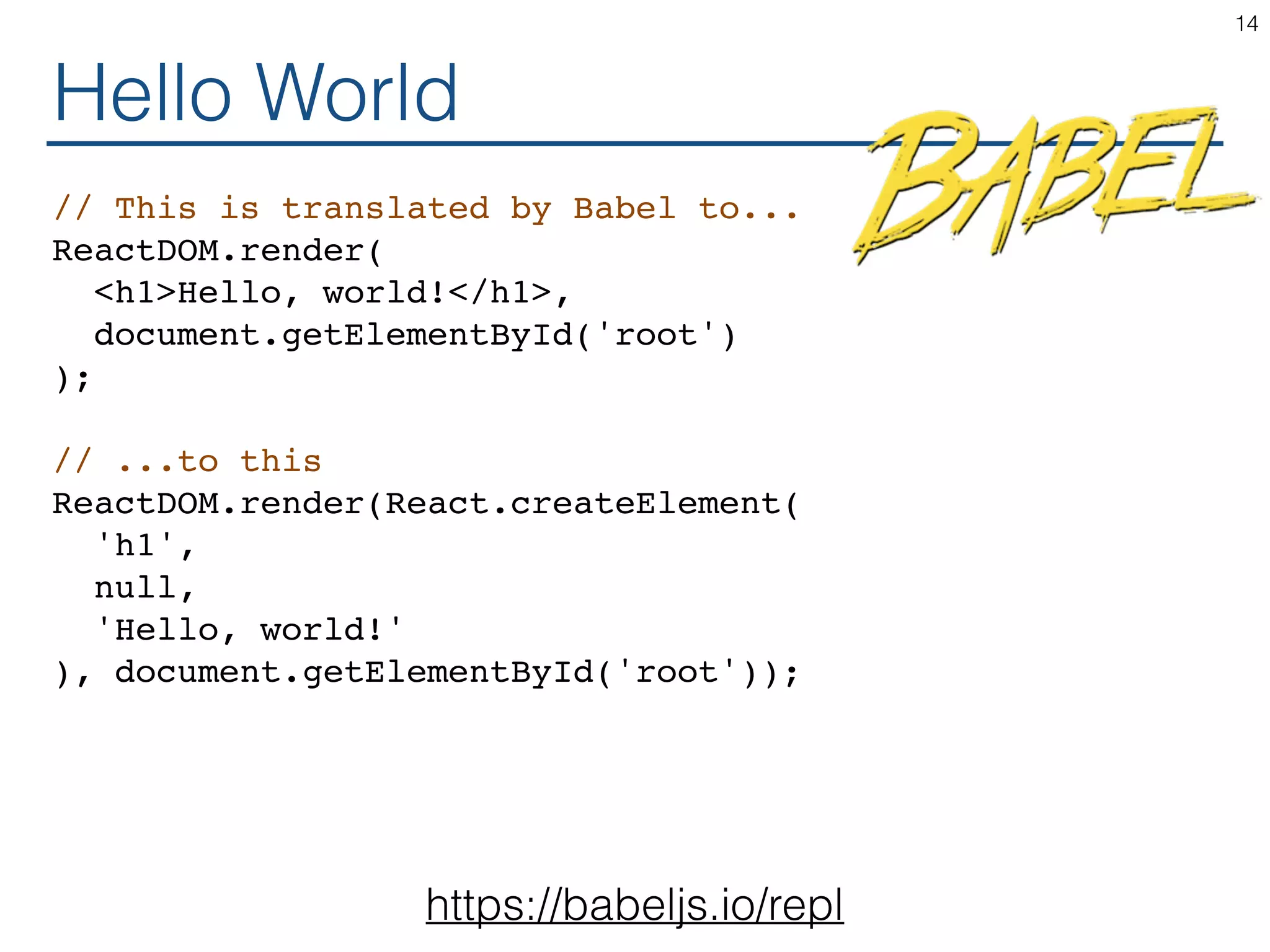 Hello World // This is translated by Babel to... ReactDOM.render( <h1>Hello, world!</h1>, document.getElementById('root') ); // ...to this ReactDOM.render(React.createElement( 'h1', null, 'Hello, world!' ), document.getElementById('root')); 14 https://babeljs.io/repl 
