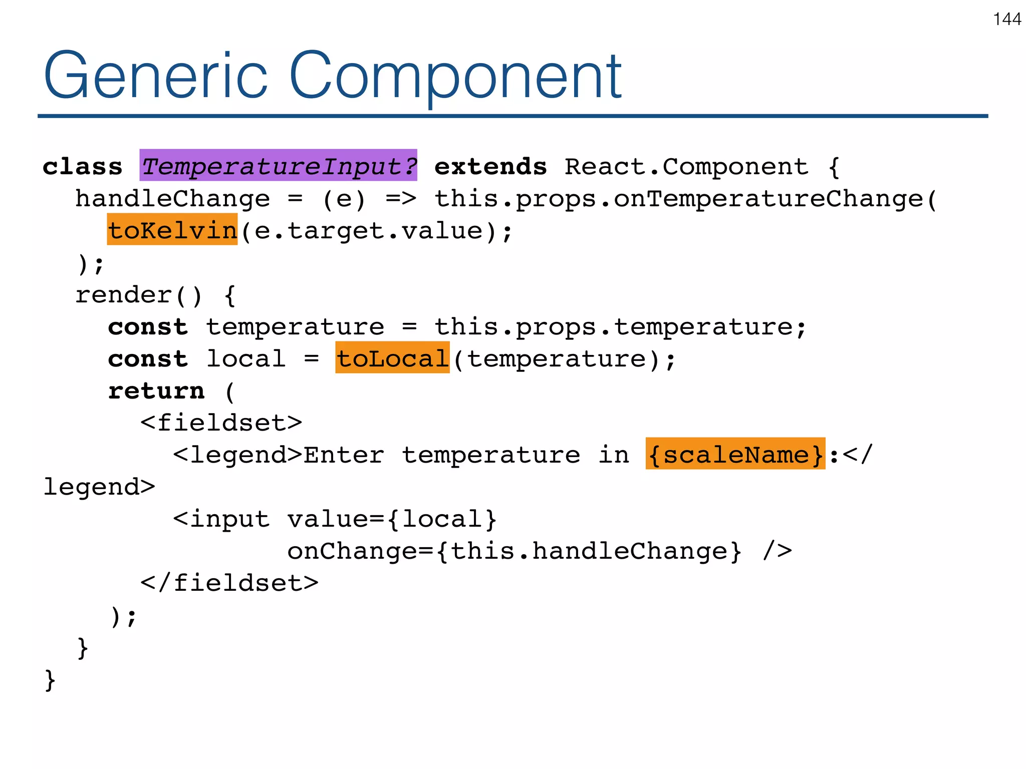Speciﬁc Component class TemperatureInputCelsius extends React.Component { handleChange = (e) => this.props.onTemperatureChange( safeCelsiusToKelvin(e.target.value); ); render() { const temperature = this.props.temperature; const celsius = safeKelvinToCelsius(temperature); return ( <fieldset> <legend>Enter temperature in Celsius:</legend> <input value={temperature} onChange={this.handleChange} /> </fieldset> ); } } 144 