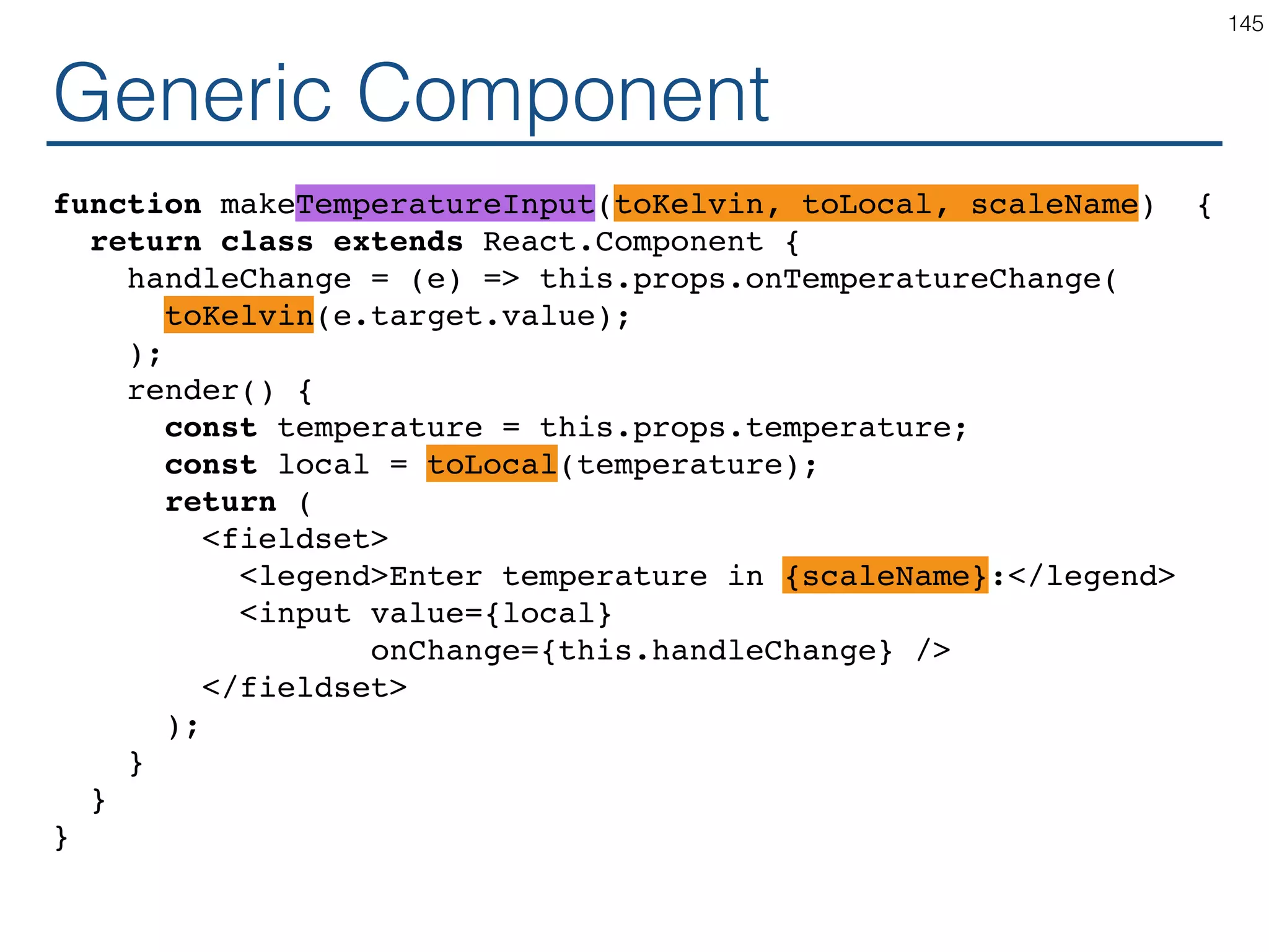 Speciﬁc Component class TemperatureInputFahrenheit extends React.Component { handleChange = (e) => this.props.onTemperatureChange( safeFahrenheitToKelvin(e.target.value); ); render() { const temperature = this.props.temperature; const celsius = safeKelvinToFahrenheit(temperature); return ( <fieldset> <legend>Enter temperature in Fahrenheit:</legend> <input value={temperature} onChange={this.handleChange} /> </fieldset> ); } } 145 