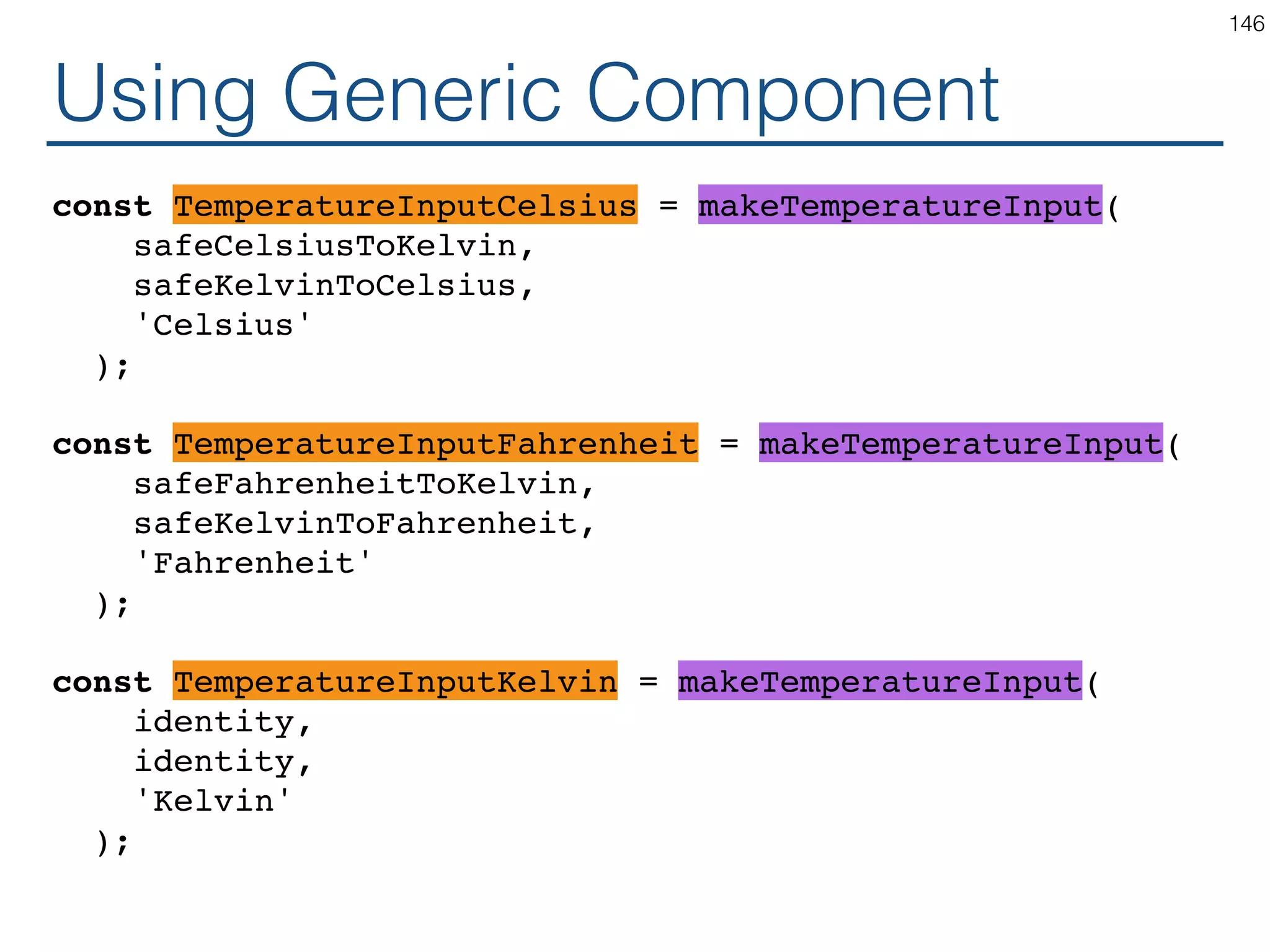 Generic Component class TemperatureInput? extends React.Component { handleChange = (e) => this.props.onTemperatureChange( toKelvin(e.target.value); ); render() { const temperature = this.props.temperature; const local = toLocal(temperature); return ( <fieldset> <legend>Enter temperature in {scaleName}:</ legend> <input value={local} onChange={this.handleChange} /> </fieldset> ); } } 146 