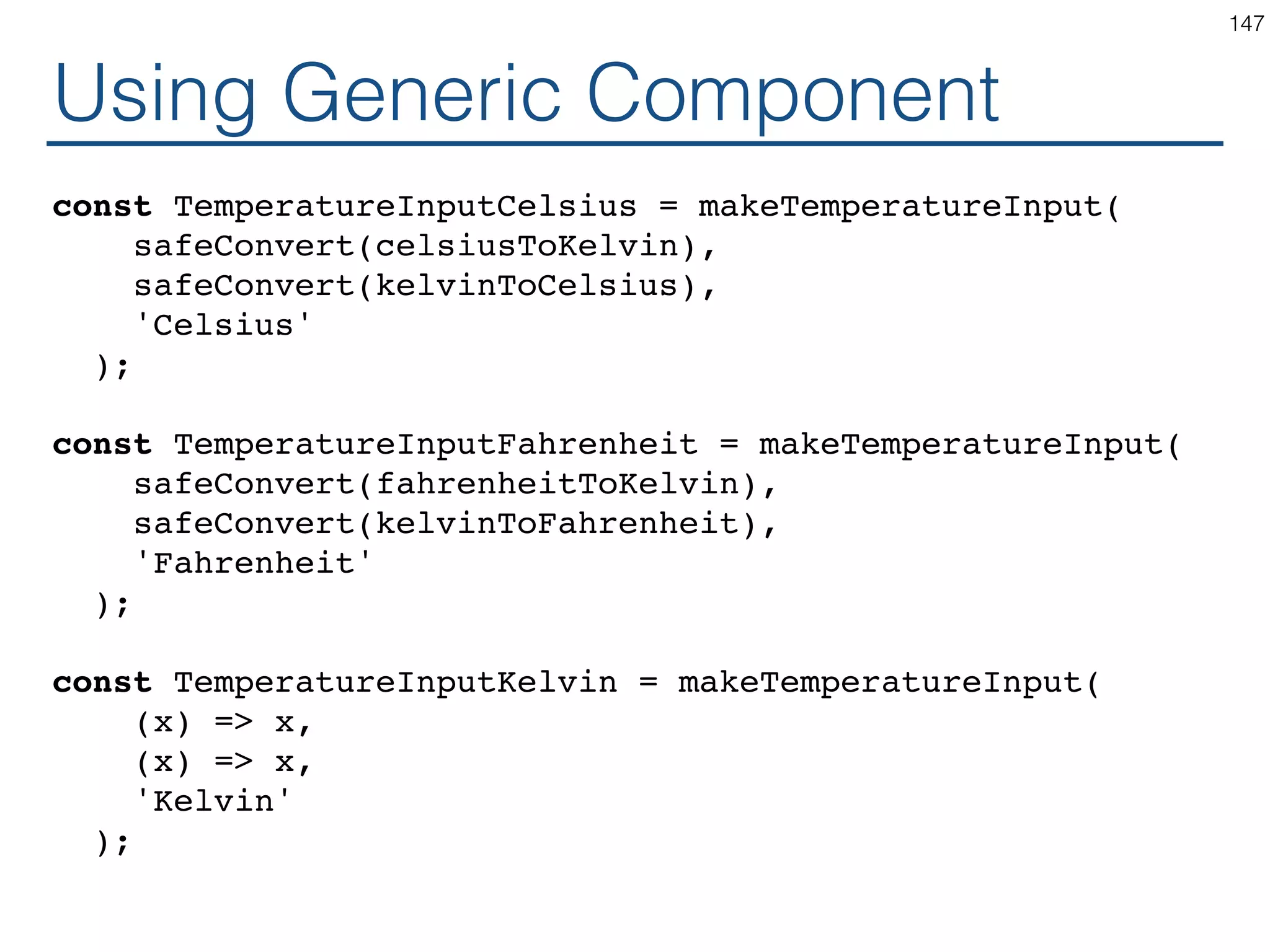 Generic Component function makeTemperatureInput(toKelvin, toLocal, scaleName) { return class extends React.Component { handleChange = (e) => this.props.onTemperatureChange( toKelvin(e.target.value); ); render() { const temperature = this.props.temperature; const local = toLocal(temperature); return ( <fieldset> <legend>Enter temperature in {scaleName}:</legend> <input value={local} onChange={this.handleChange} /> </fieldset> ); } } } 147 