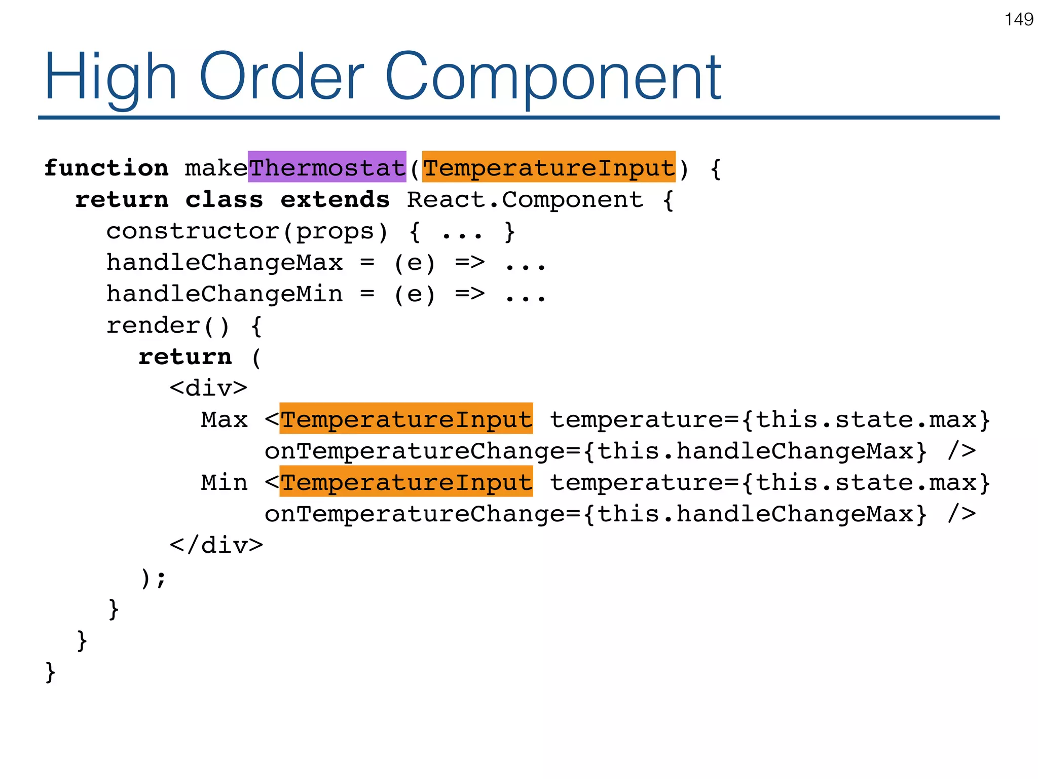 Using Generic Component const TemperatureInputCelsius = makeTemperatureInput( safeConvert(celsiusToKelvin), safeConvert(kelvinToCelsius), 'Celsius' ); const TemperatureInputFahrenheit = makeTemperatureInput( safeConvert(fahrenheitToKelvin), safeConvert(kelvinToFahrenheit), 'Fahrenheit' ); const TemperatureInputKelvin = makeTemperatureInput( (x) => x, (x) => x, 'Kelvin' ); 149 