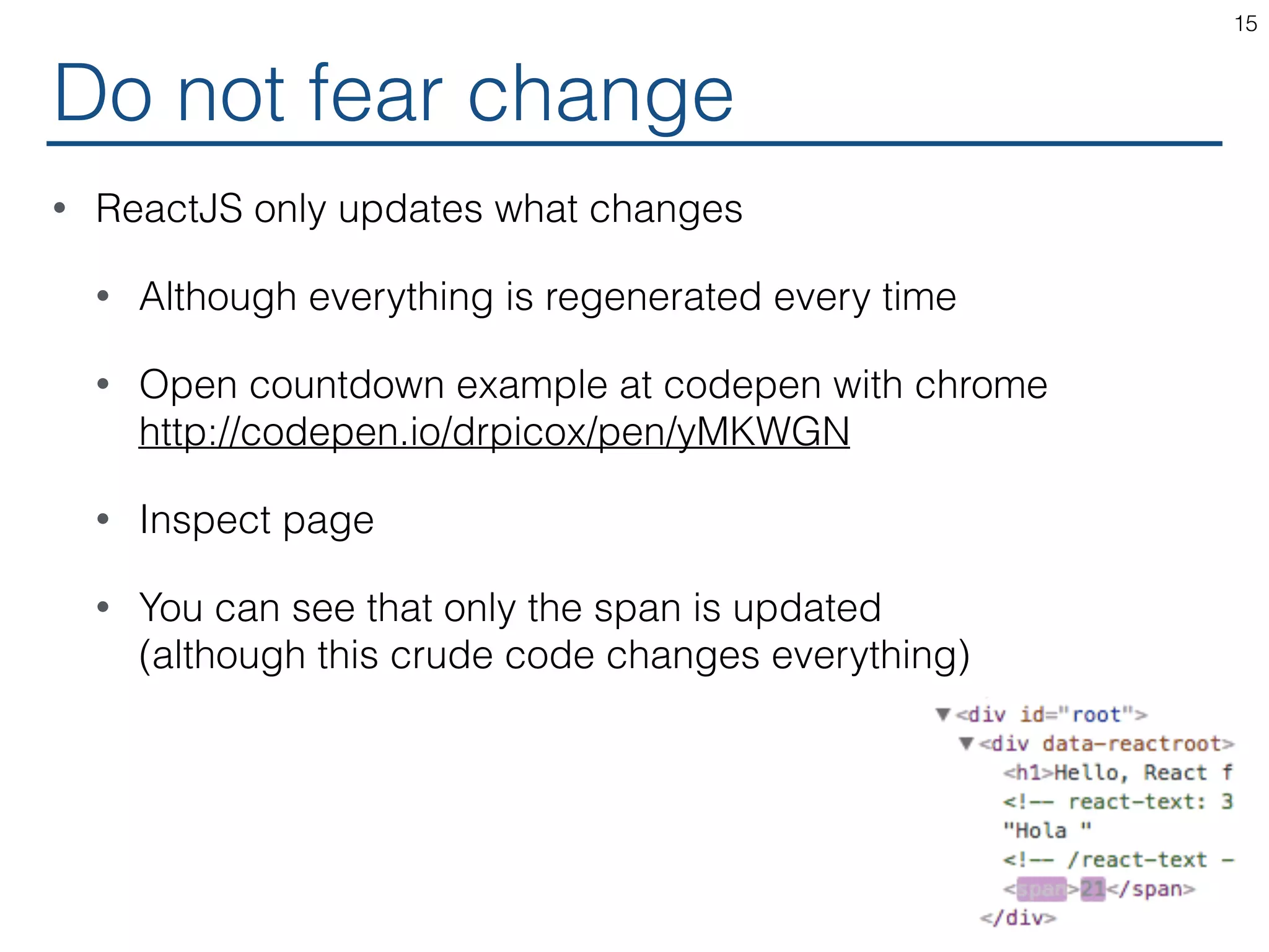 • ReactJS only updates what changes • Although everything is regenerated every time • Open countdown example at codepen with chrome  http://codepen.io/drpicox/pen/yMKWGN • Inspect page • You can see that only the span is updated  (although this crude code changes everything) Do not fear change 15 