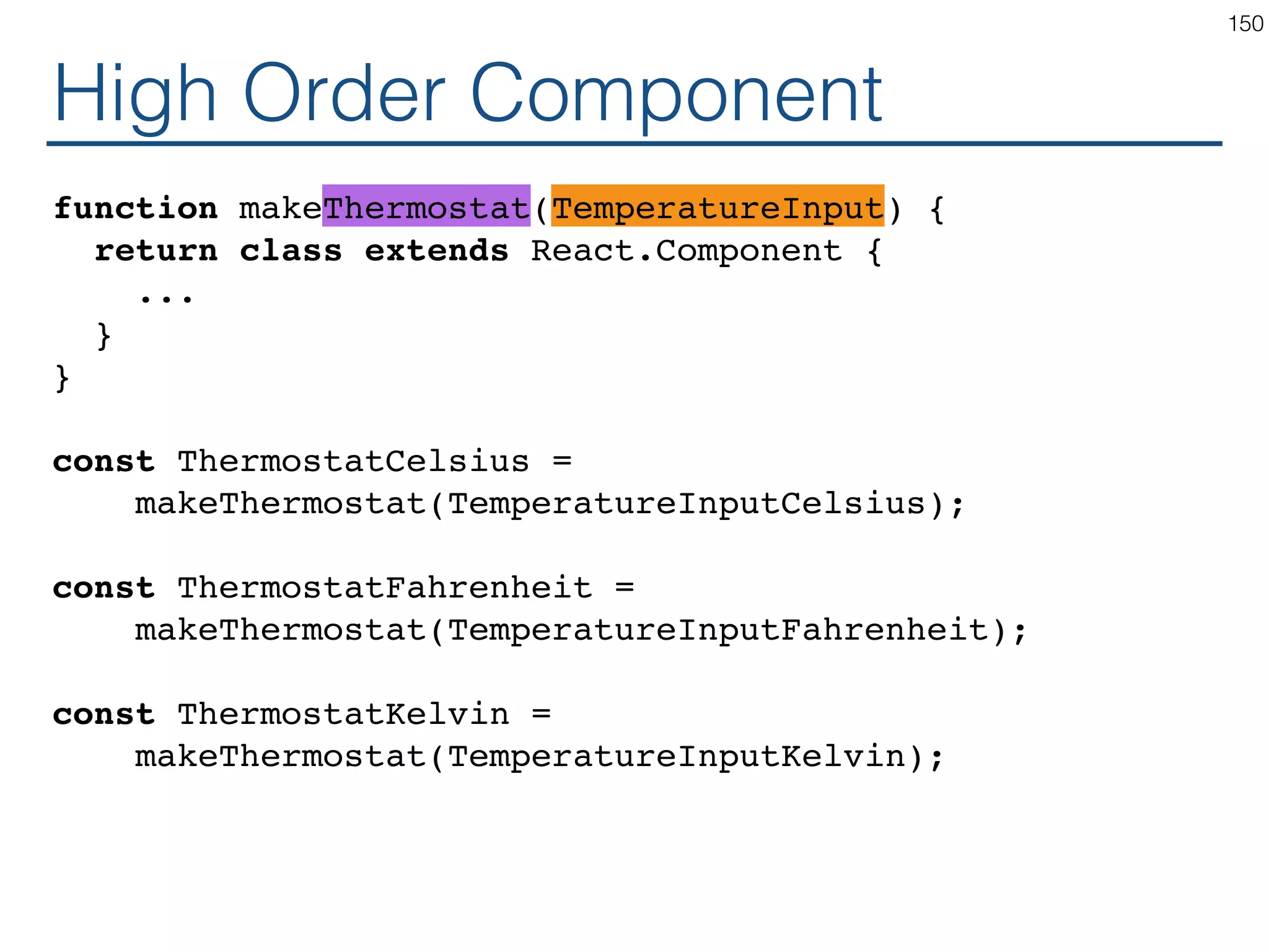 High Order Component class Thermostat extends React.Component { constructor(props) { ... } handleChangeMax = (e) => ... handleChangeMin = (e) => ... render() { return ( <div> Max <TemperatureInput temperature={this.state.max} onTemperatureChange={this.handleChangeMax} /> Min <TemperatureInput temperature={this.state.min} onTemperatureChange={this.handleChangeMin} /> </div> ); } } 150 