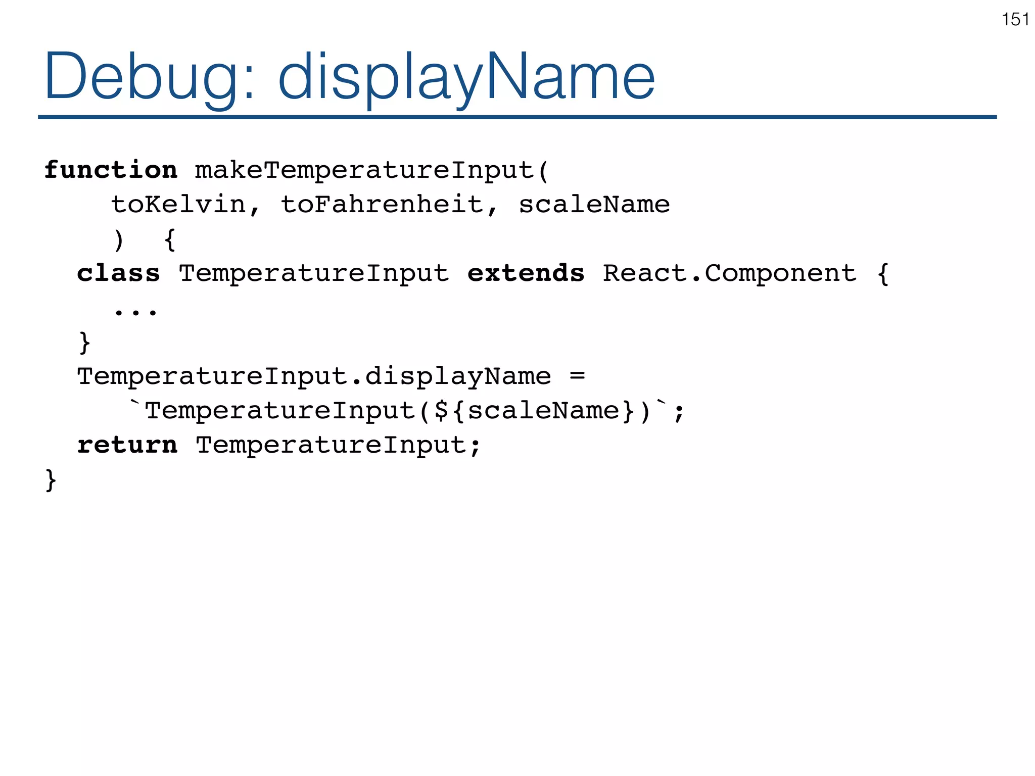 High Order Component function makeThermostat(TemperatureInput) { return class extends React.Component { constructor(props) { ... } handleChangeMax = (e) => ... handleChangeMin = (e) => ... render() { return ( <div> Max <TemperatureInput temperature={this.state.max} onTemperatureChange={this.handleChangeMax} /> Min <TemperatureInput temperature={this.state.max} onTemperatureChange={this.handleChangeMax} /> </div> ); } } } 151 