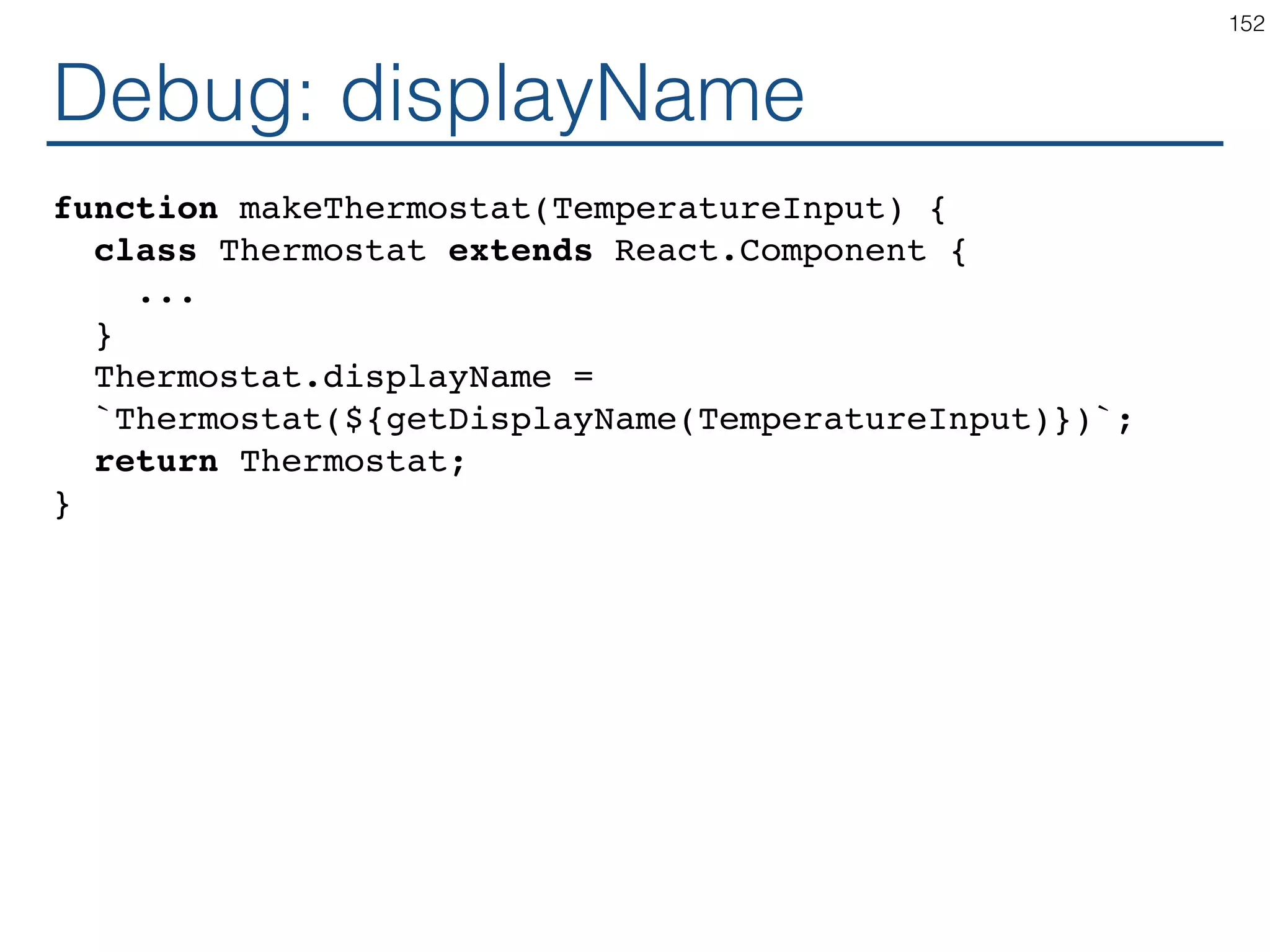 High Order Component function makeThermostat(TemperatureInput) { return class extends React.Component { ... } } const ThermostatCelsius = makeThermostat(TemperatureInputCelsius); const ThermostatFahrenheit = makeThermostat(TemperatureInputFahrenheit); const ThermostatKelvin = makeThermostat(TemperatureInputKelvin); 152 