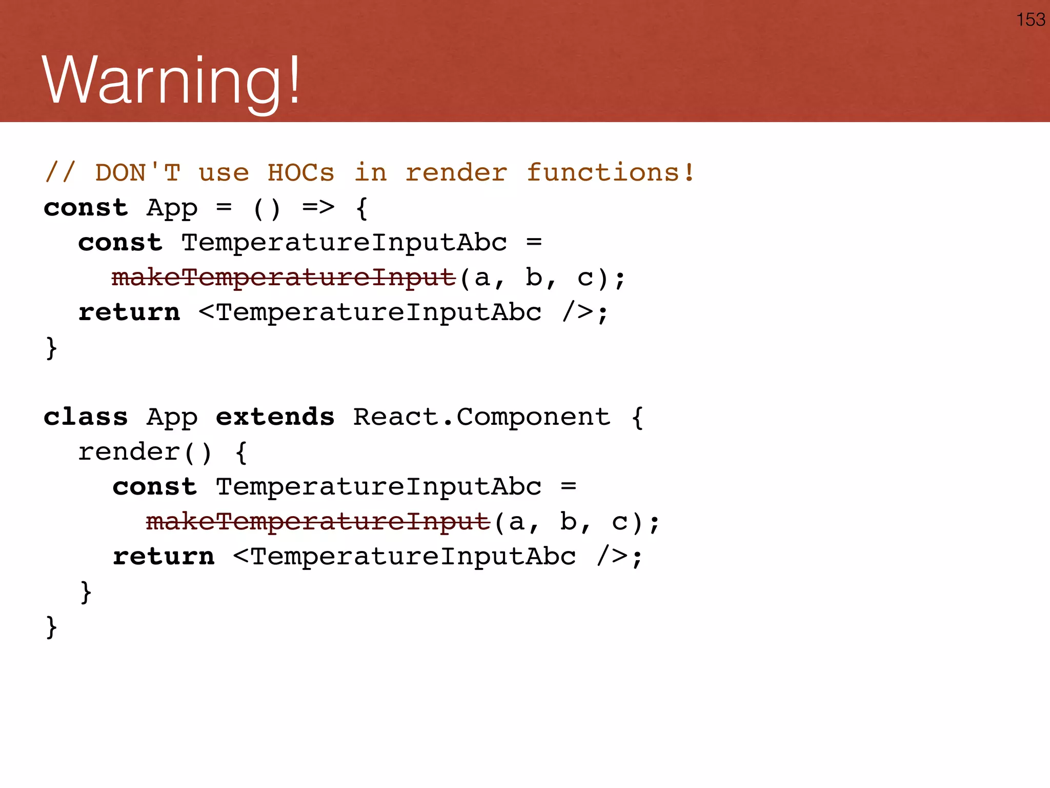 Debug: displayName function makeTemperatureInput( toKelvin, toFahrenheit, scaleName ) { class TemperatureInput extends React.Component { ... } TemperatureInput.displayName = `TemperatureInput(${scaleName})`; return TemperatureInput; } 153 