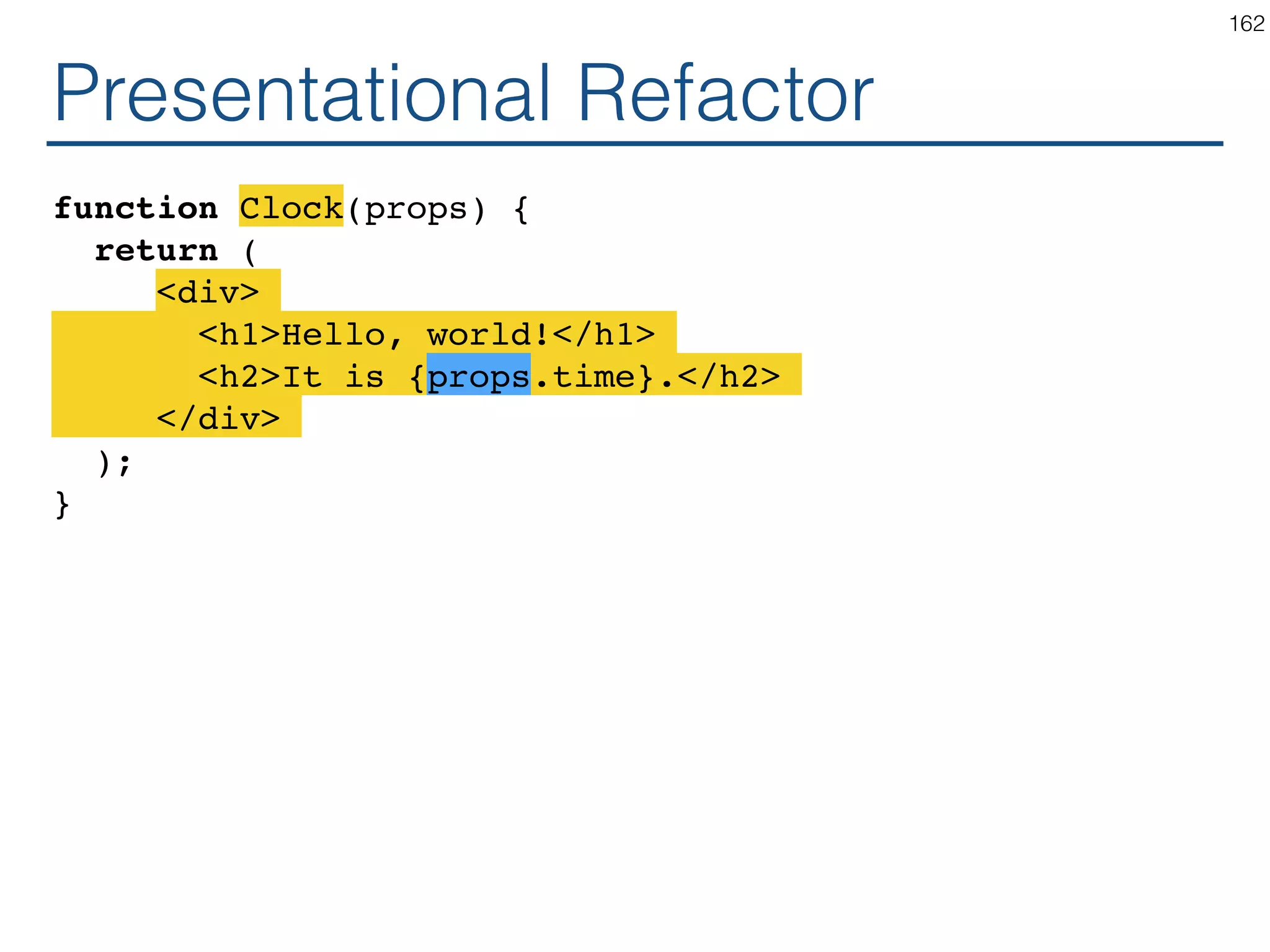 class Clock extends React.Component { constructor(props) { ... } componentDidMount() { this.timerId = setInterval( () => this.setState({time: Date.now()}), 1000 ); } componentWillUnmount() { clearInterval(this.timerId); } render() { return ( <div> <h1>Hello, world!</h1> <h2>It is {this.state.time}.</h2> </div> ); } } 162 Presentational Container 