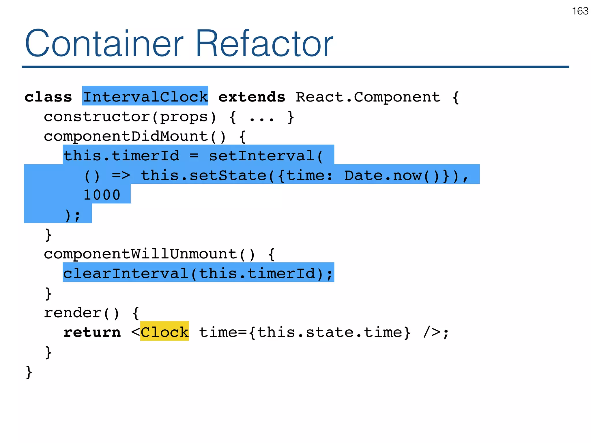 class Clock extends React.Component { constructor(props) { ... } componentDidMount() { this.timerId = setInterval( () => this.setState({time: Date.now()}), 1000 ); } componentWillUnmount() { clearInterval(this.timerId); } render() { return ( <div> <h1>Hello, world!</h1> <h2>It is {this.state.time}.</h2> </div> ); } } 163 Presentational Container 