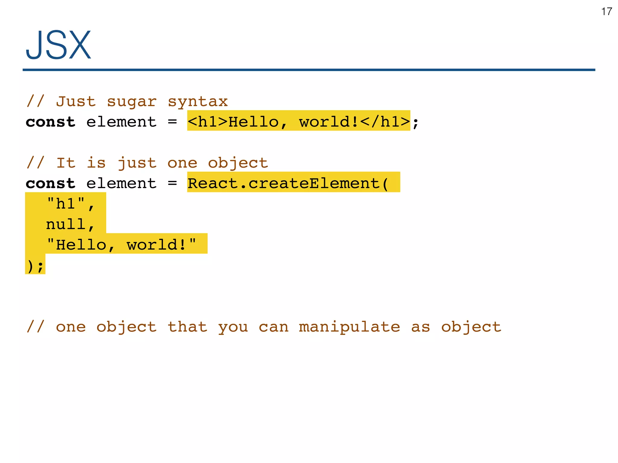 JSX // Just sugar syntax const element = <h1>Hello, world!</h1>; // It is just one object const element = React.createElement( "h1", null, "Hello, world!" ); // one object that you can manipulate as object 17 