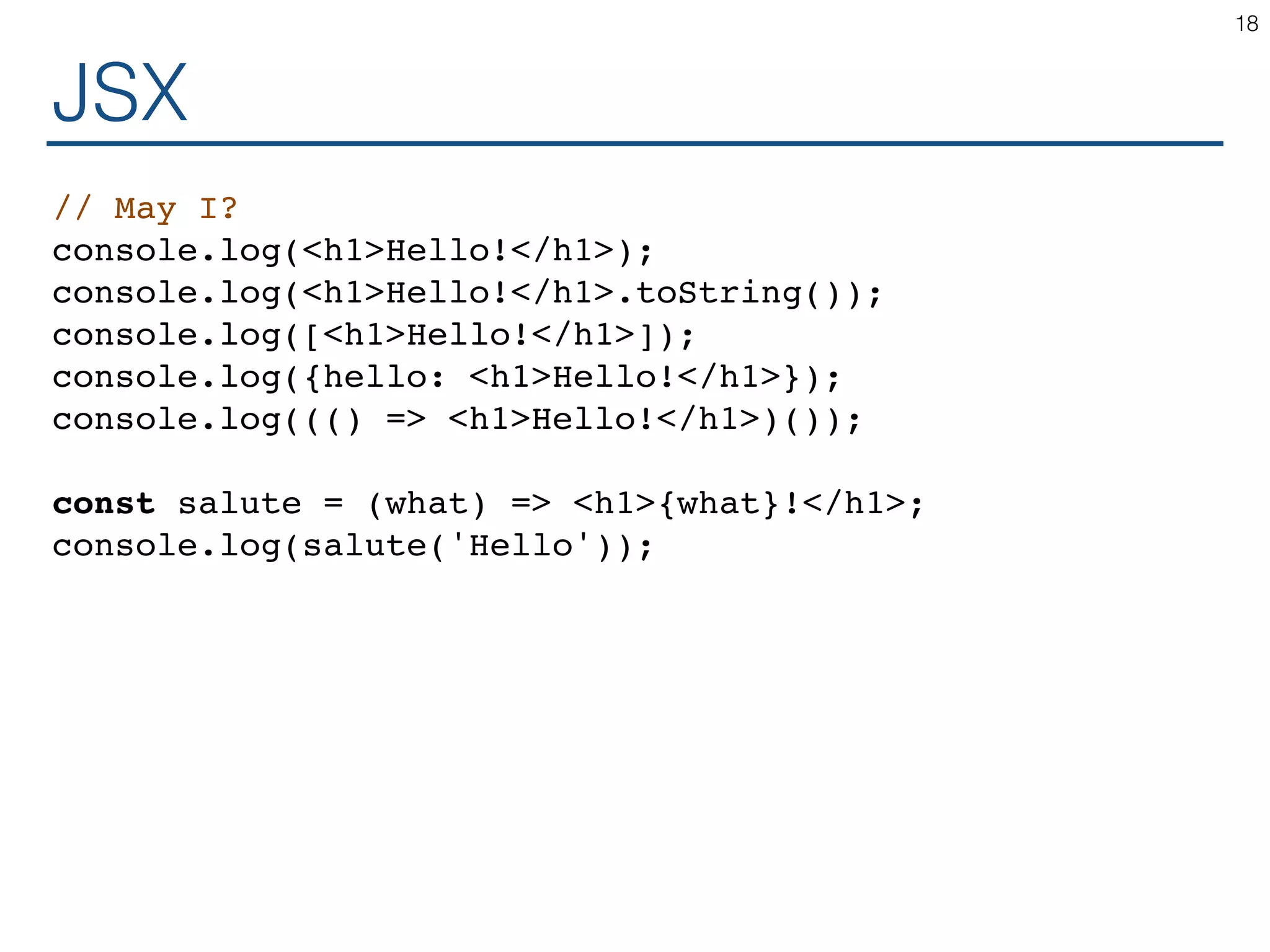 JSX // May I? console.log(<h1>Hello!</h1>); console.log(<h1>Hello!</h1>.toString()); console.log([<h1>Hello!</h1>]); console.log({hello: <h1>Hello!</h1>}); console.log((() => <h1>Hello!</h1>)()); const salute = (what) => <h1>{what}!</h1>; console.log(salute('Hello')); 18 