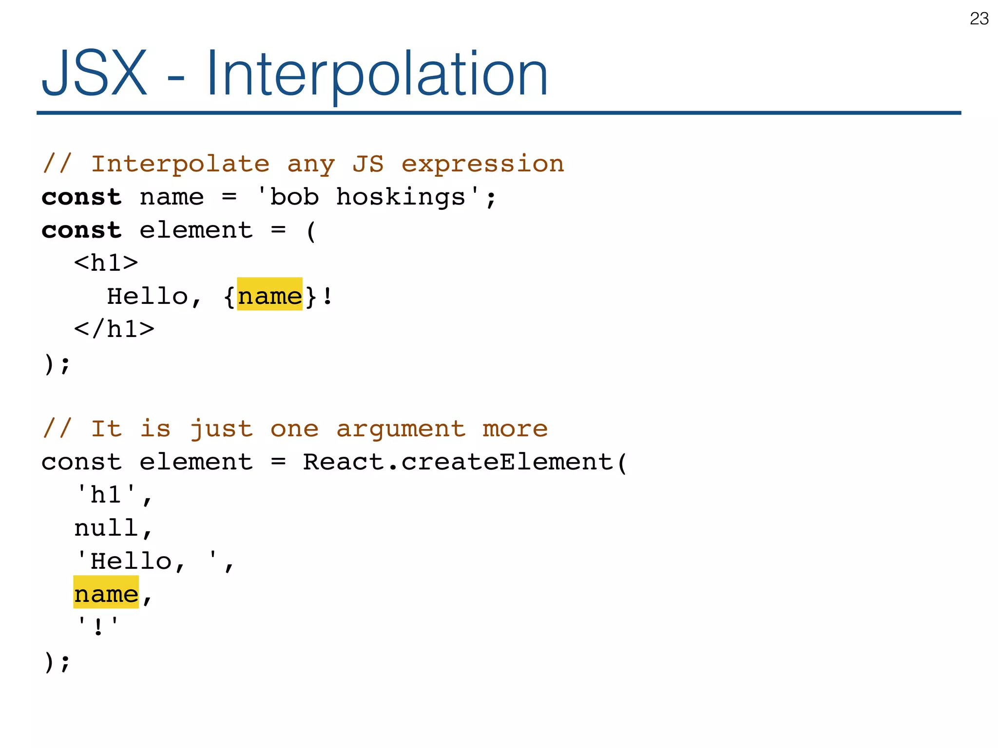 JSX - Interpolation // Interpolate any JS expression const name = 'bob hoskings'; const element = ( <h1> Hello, {name}! </h1> ); // It is just one argument more const element = React.createElement( 'h1', null, 'Hello, ', name, '!' ); 23 