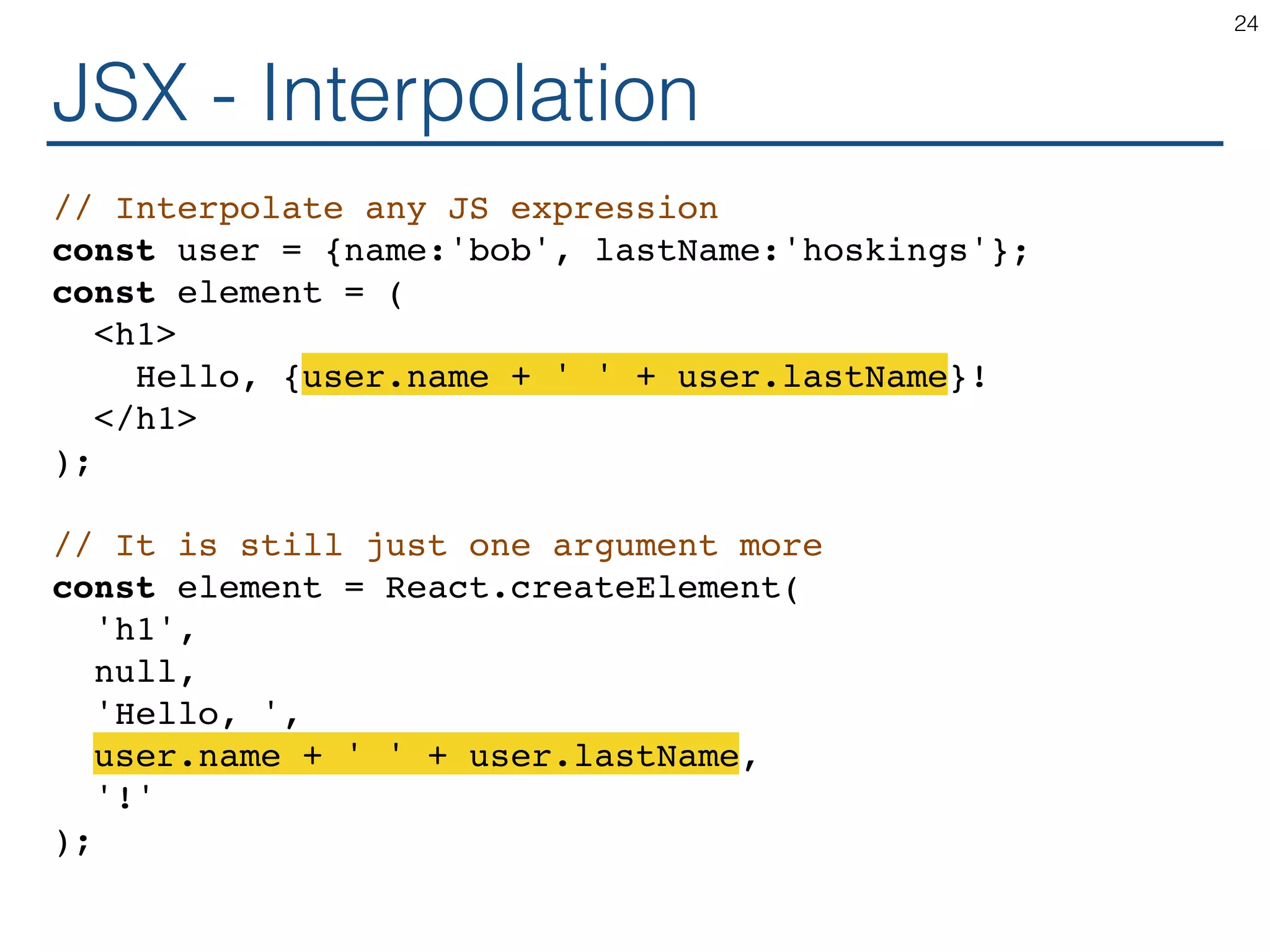 JSX - Interpolation // Interpolate any JS expression const user = {name:'bob', lastName:'hoskings'}; const element = ( <h1> Hello, {user.name + ' ' + user.lastName}! </h1> ); // It is still just one argument more const element = React.createElement( 'h1', null, 'Hello, ', user.name + ' ' + user.lastName, '!' ); 24 