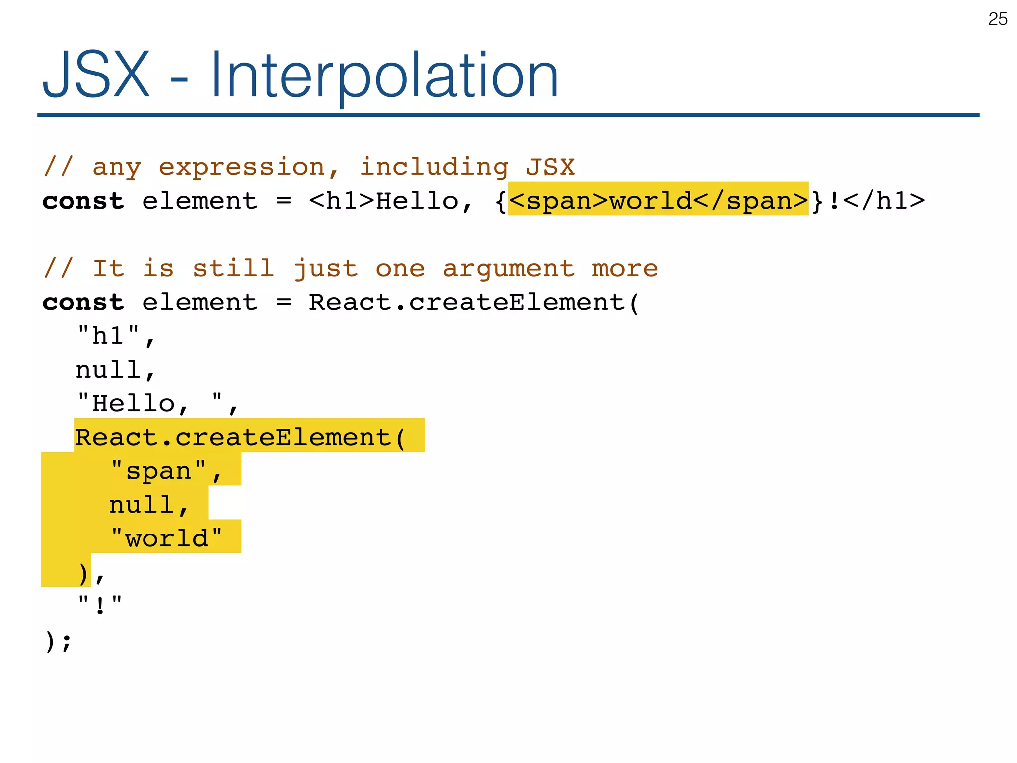 JSX - Interpolation // any expression, including JSX const element = <h1>Hello, {<span>world</span>}!</h1> // It is still just one argument more const element = React.createElement( "h1", null, "Hello, ", React.createElement( "span", null, "world" ), "!" ); 25 