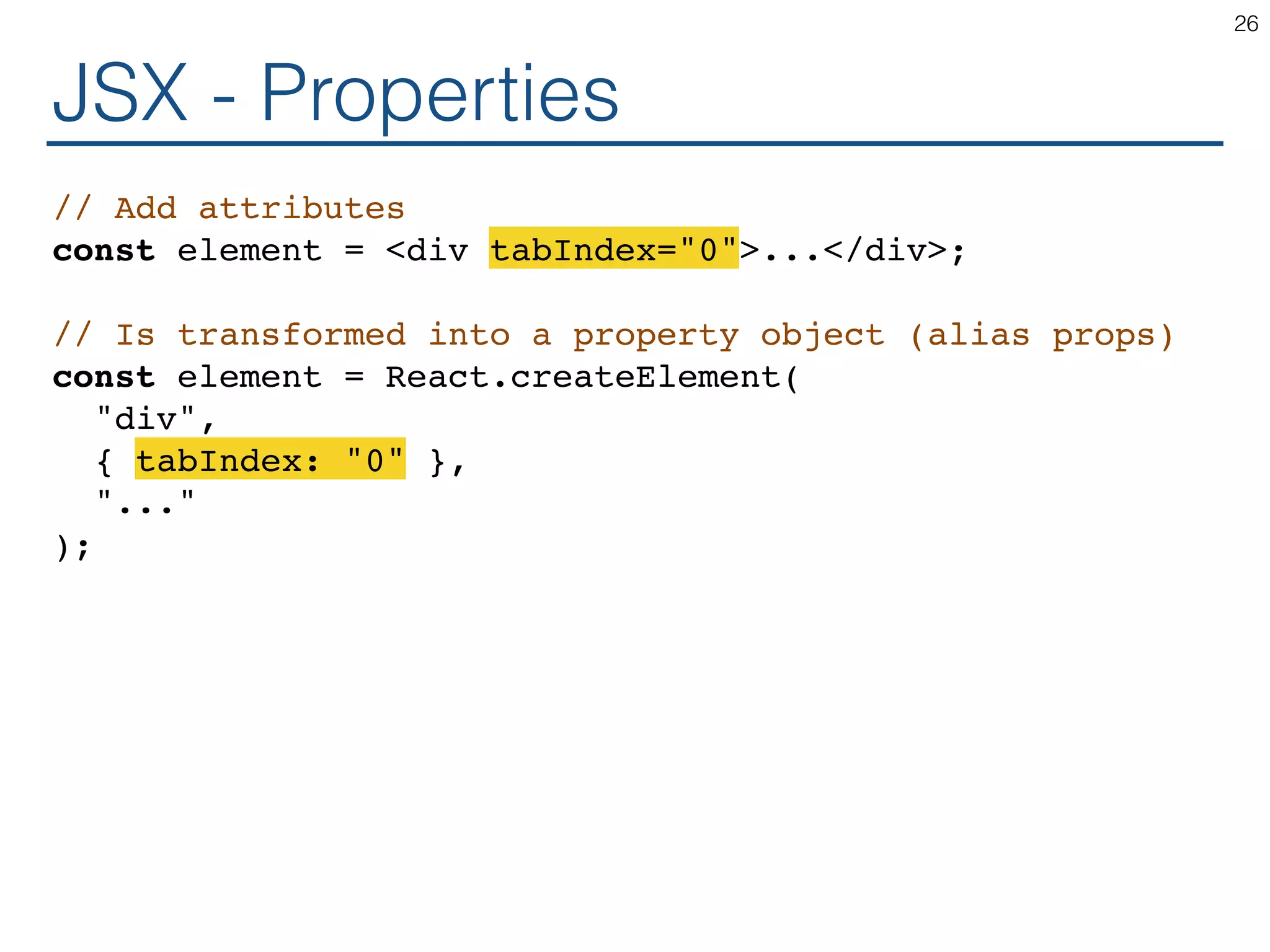 JSX - Properties // Add attributes const element = <div tabIndex="0">...</div>; // Is transformed into a property object (alias props) const element = React.createElement( "div", { tabIndex: "0" }, "..." ); 26 