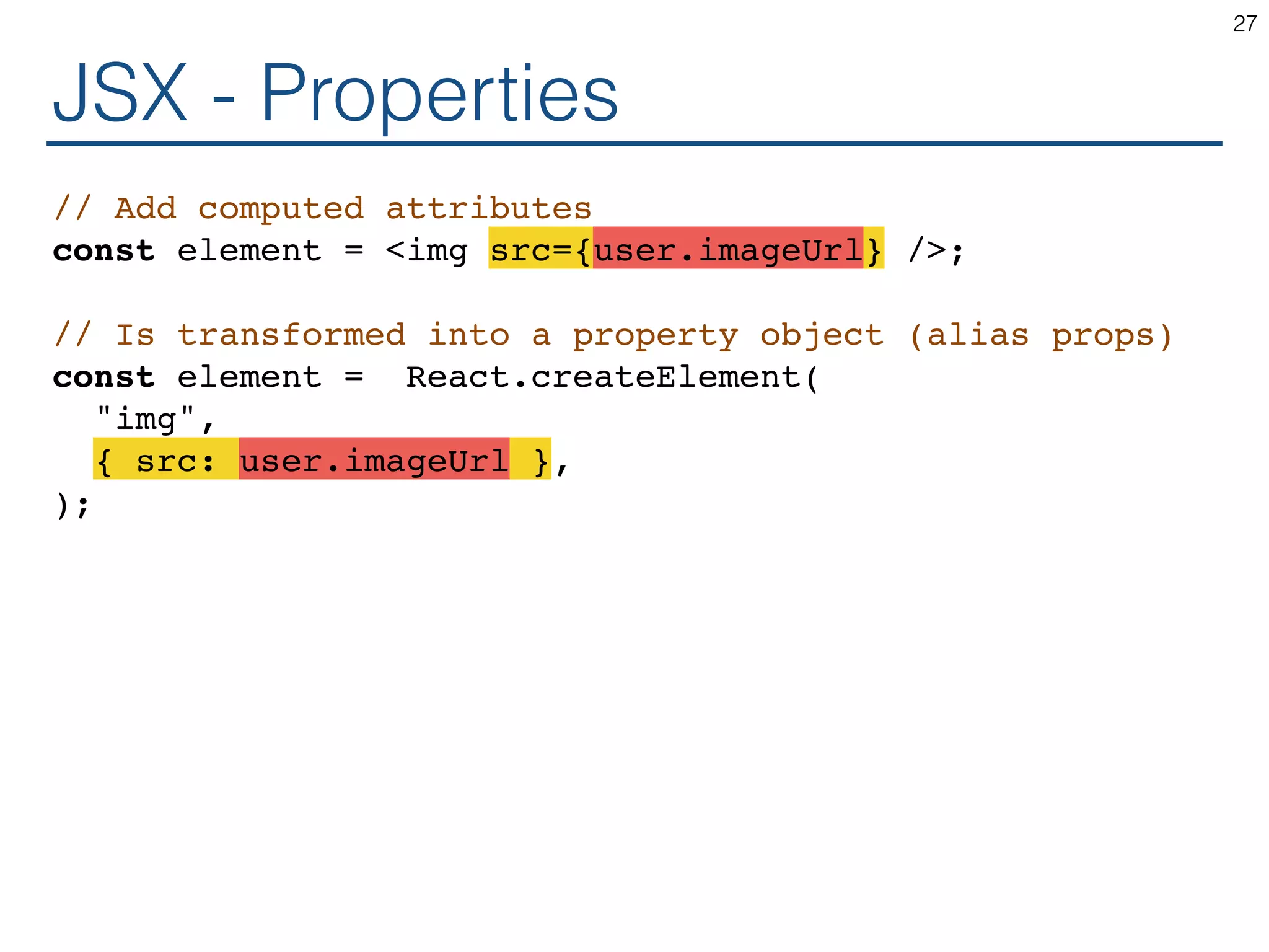 JSX - Properties // Add computed attributes const element = <img src={user.imageUrl} />; // Is transformed into a property object (alias props) const element = React.createElement( "img", { src: user.imageUrl }, ); 27 