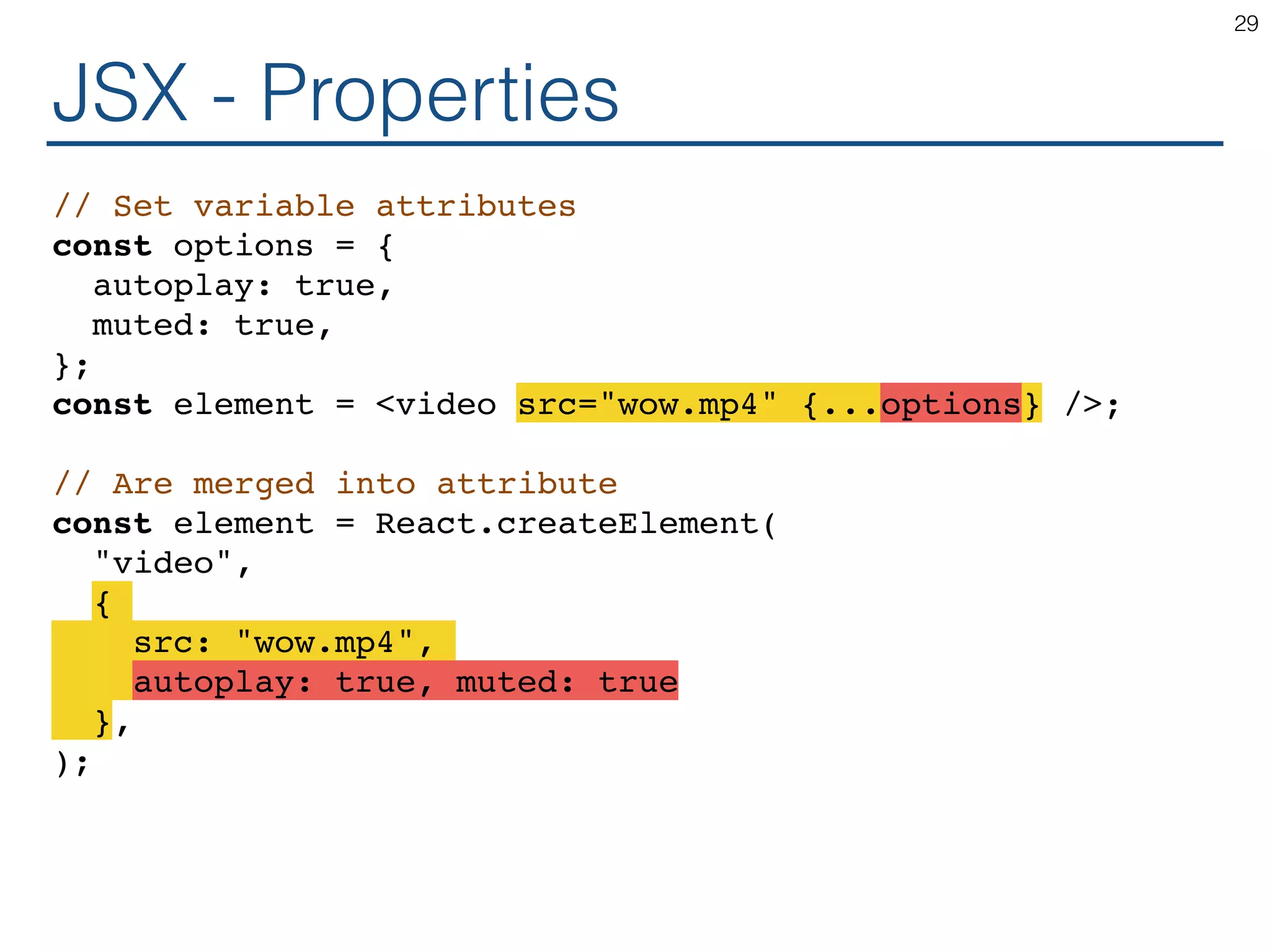 JSX - Properties // Set variable attributes const options = { autoplay: true, muted: true, }; const element = <video src="wow.mp4" {...options} />; // Are merged into attribute const element = React.createElement( "video", { src: "wow.mp4", autoplay: true, muted: true }, ); 29 