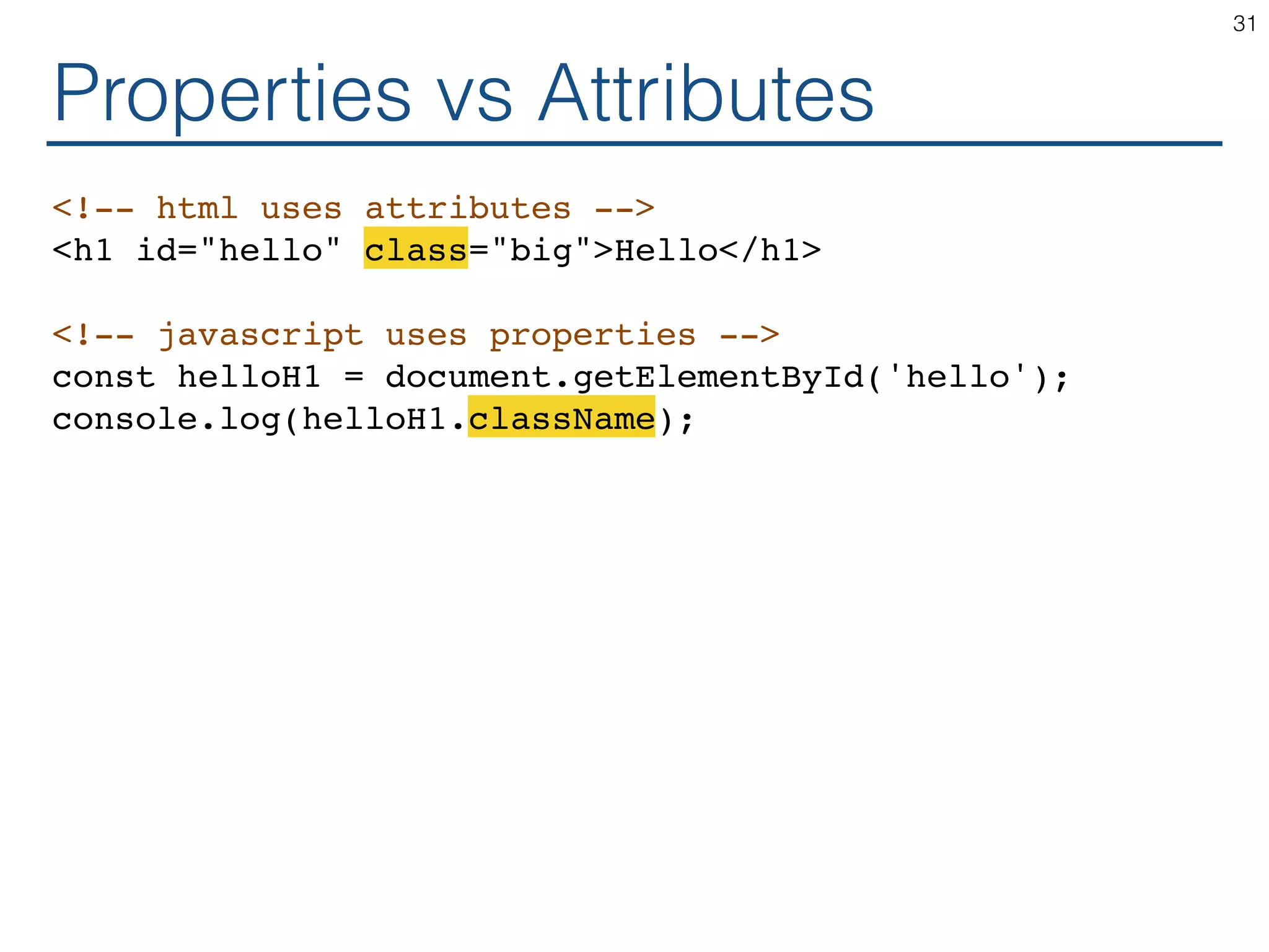 Properties vs Attributes <!-- html uses attributes --> <h1 id="hello" class="big">Hello</h1> <!-- javascript uses properties --> const helloH1 = document.getElementById('hello'); console.log(helloH1.className); 31 