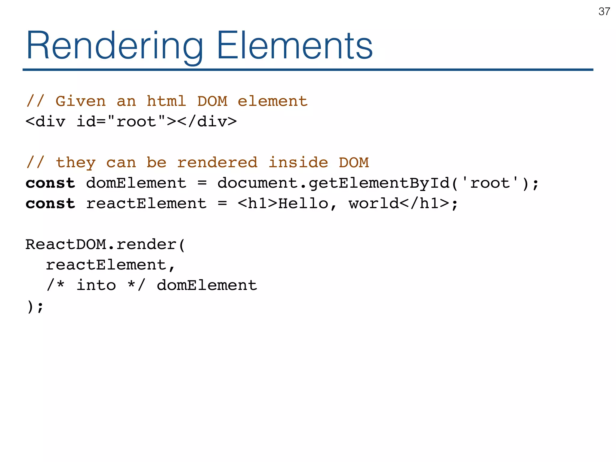 Rendering Elements // Given an html DOM element <div id="root"></div> // they can be rendered inside DOM const domElement = document.getElementById('root'); const reactElement = <h1>Hello, world</h1>; ReactDOM.render( reactElement, /* into */ domElement ); 37 