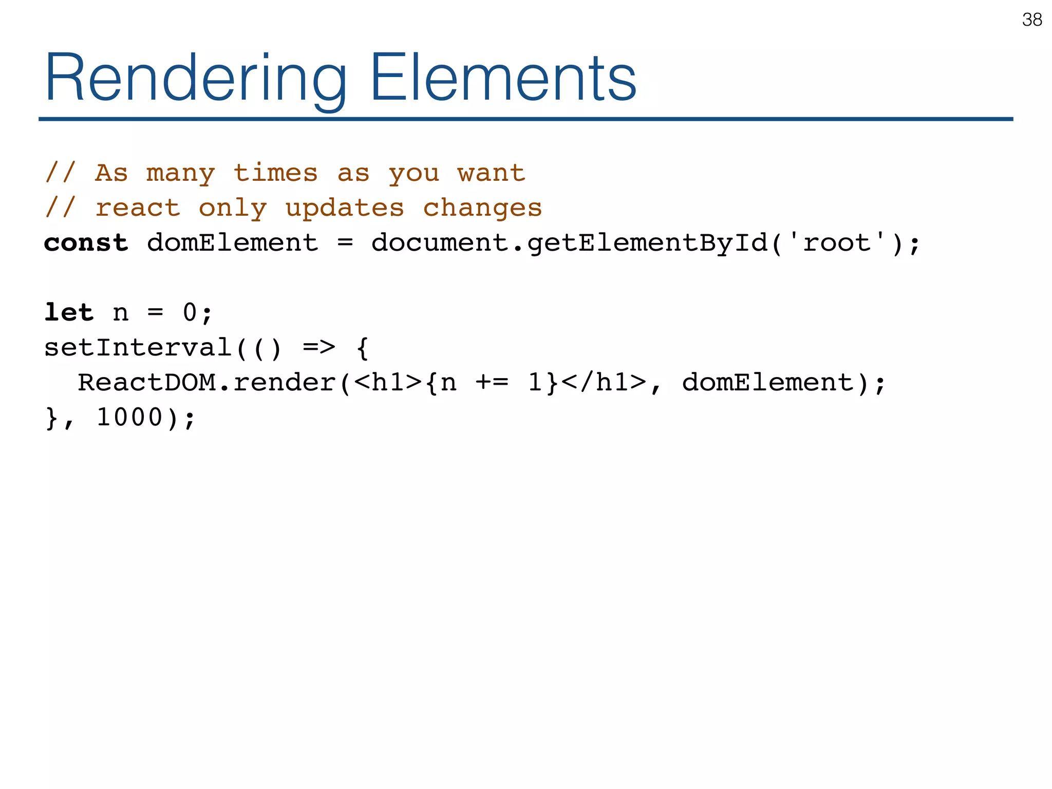 Rendering Elements // As many times as you want // react only updates changes const domElement = document.getElementById('root'); let n = 0; setInterval(() => { ReactDOM.render(<h1>{n += 1}</h1>, domElement); }, 1000); 38 