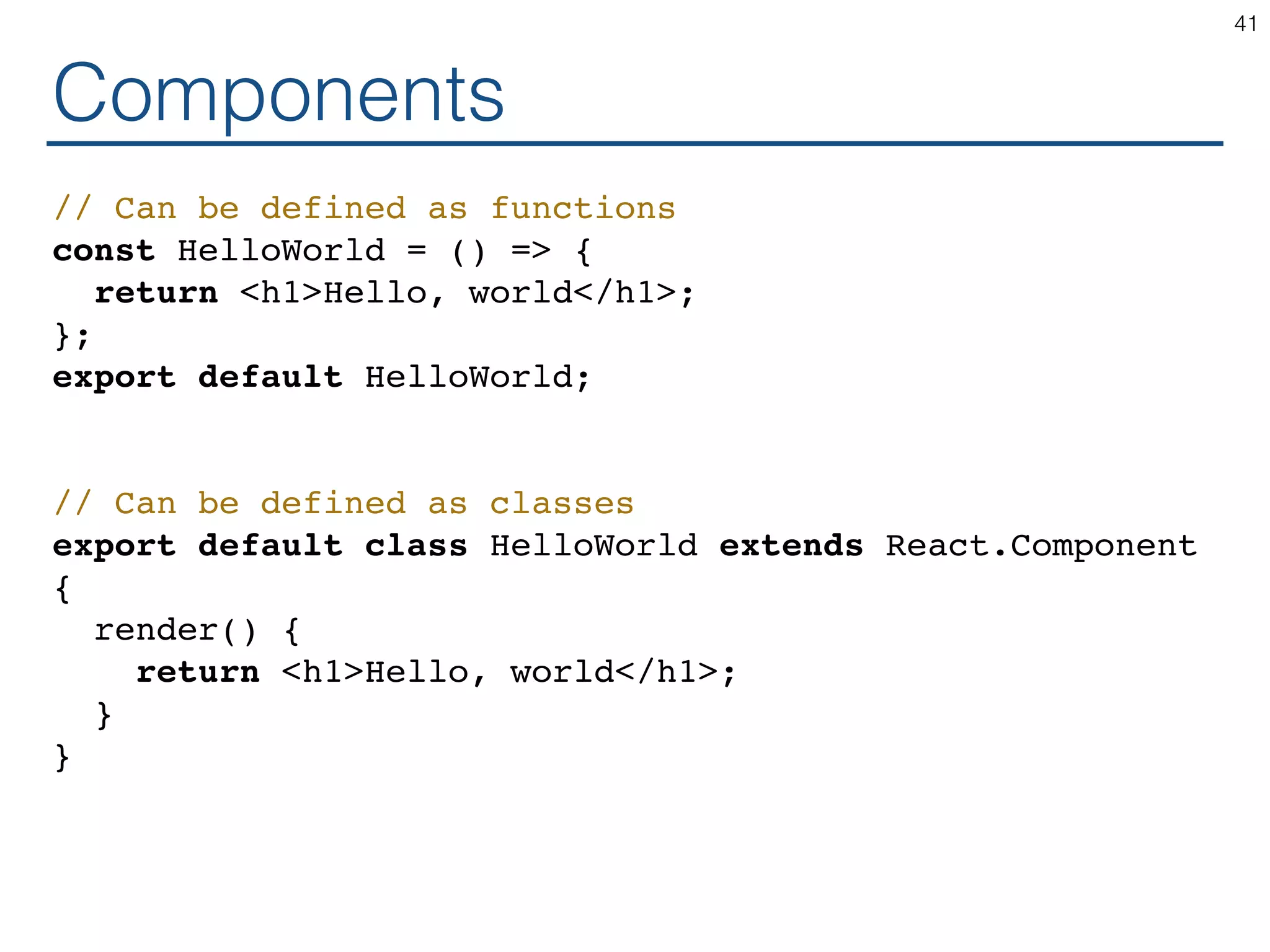 Components // Can be defined as functions const HelloWorld = () => { return <h1>Hello, world</h1>; }; export default HelloWorld; // Can be defined as classes export default class HelloWorld extends React.Component { render() { return <h1>Hello, world</h1>; } } 41 