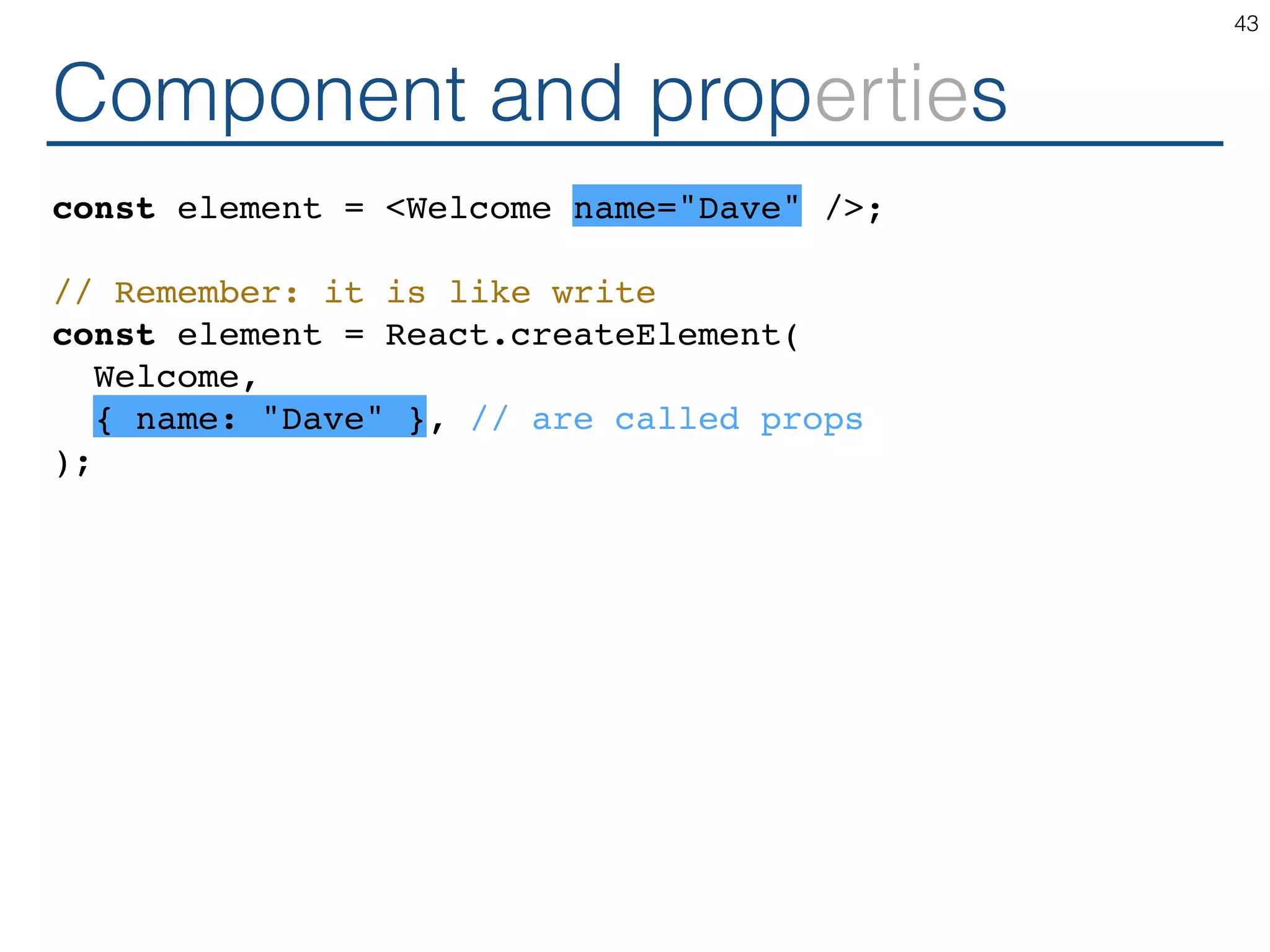 Component and properties const element = <Welcome name="Dave" />; // Remember: it is like write const element = React.createElement( Welcome, { name: "Dave" }, // are called props ); 43 