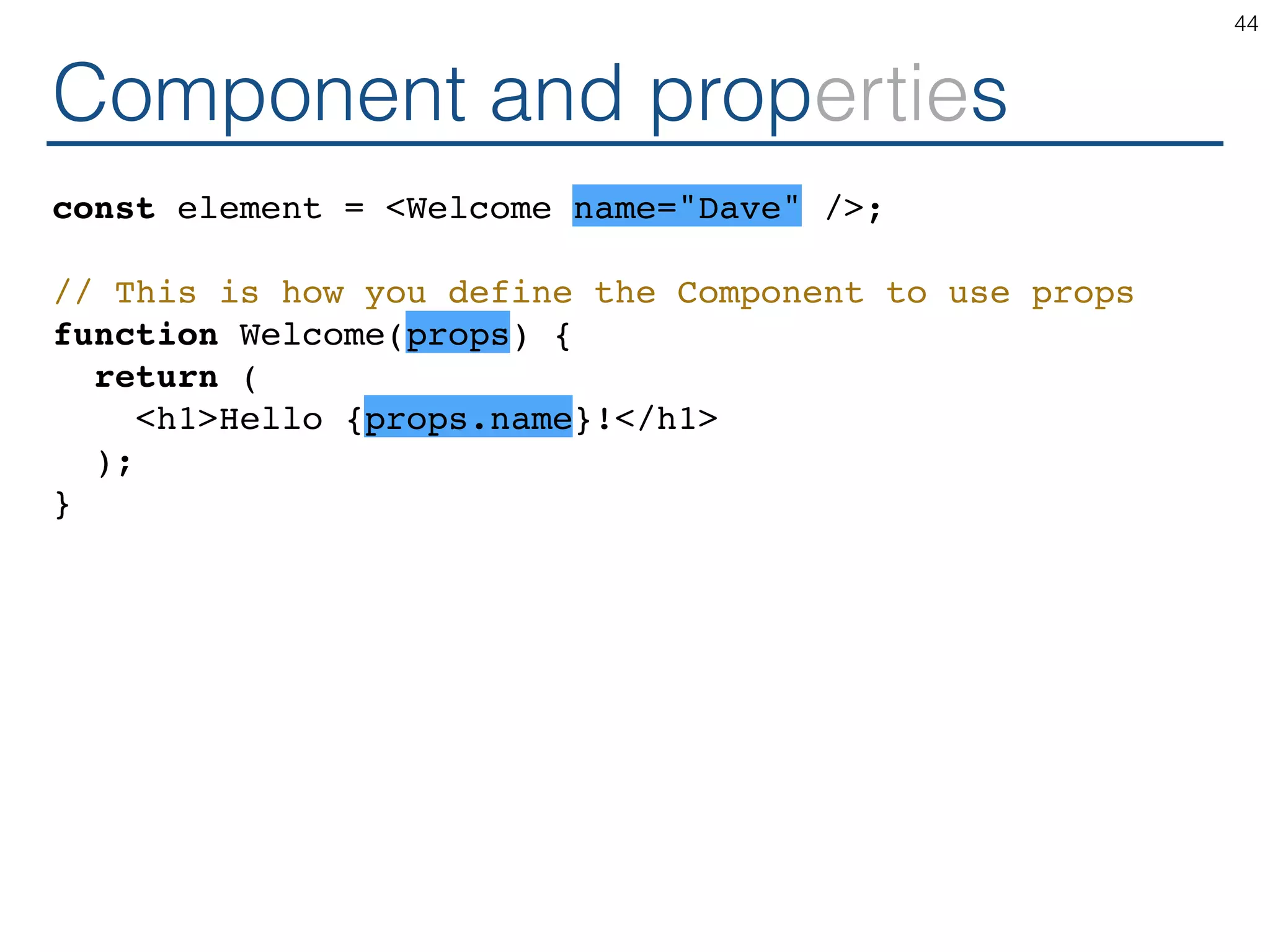 Component and properties const element = <Welcome name="Dave" />; // This is how you define the Component to use props function Welcome(props) { return ( <h1>Hello {props.name}!</h1> ); } 44 