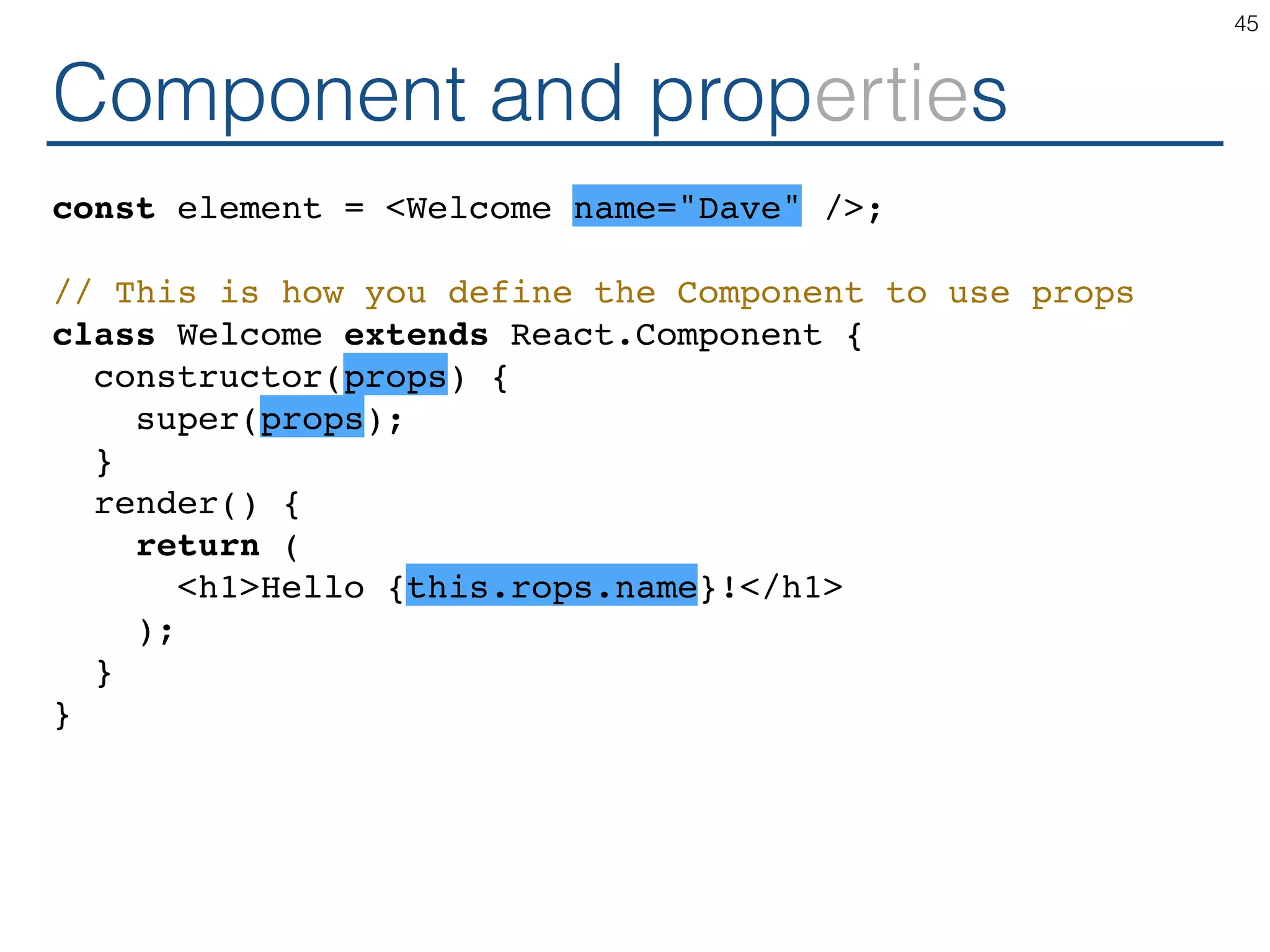 Component and properties const element = <Welcome name="Dave" />; // This is how you define the Component to use props class Welcome extends React.Component { constructor(props) { super(props); } render() { return ( <h1>Hello {this.rops.name}!</h1> ); } } 45 