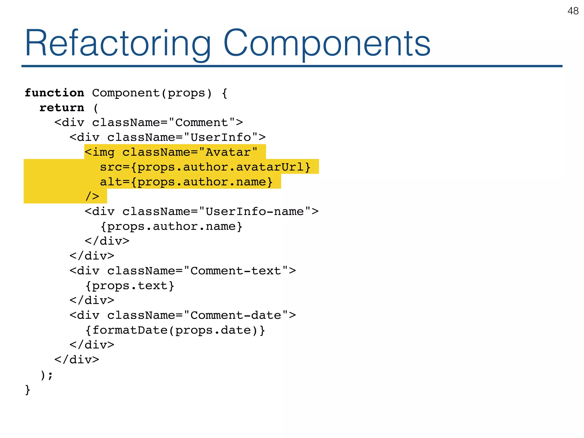 Refactoring Components function Component(props) { return ( <div className="Comment"> <div className="UserInfo"> <img className="Avatar" src={props.author.avatarUrl} alt={props.author.name} /> <div className="UserInfo-name"> {props.author.name} </div> </div> <div className="Comment-text"> {props.text} </div> <div className="Comment-date"> {formatDate(props.date)} </div> </div> ); } 48 