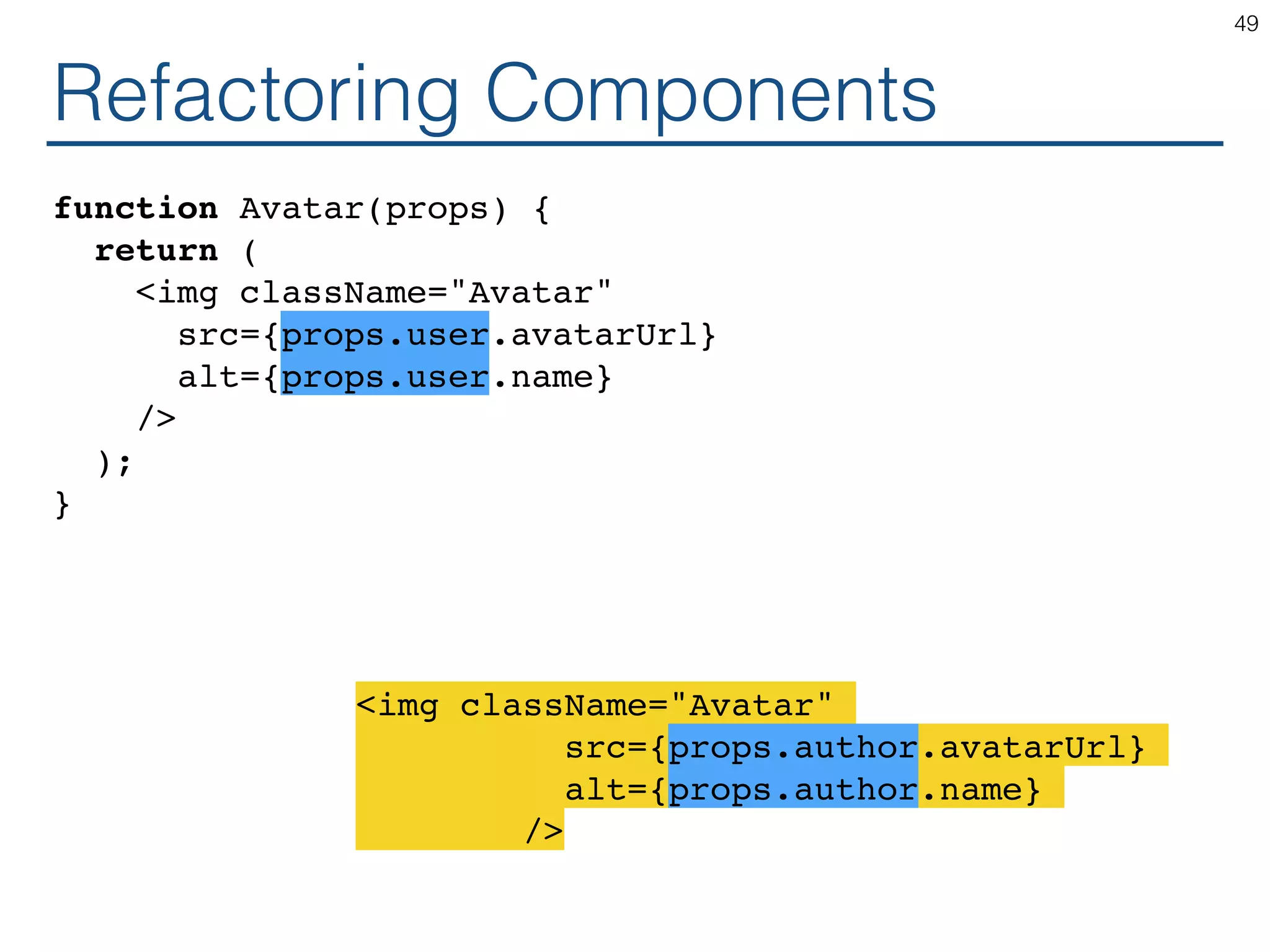 Refactoring Components function Avatar(props) { return ( <img className="Avatar" src={props.user.avatarUrl} alt={props.user.name} /> ); } 49 <img className="Avatar" src={props.author.avatarUrl} alt={props.author.name} /> 