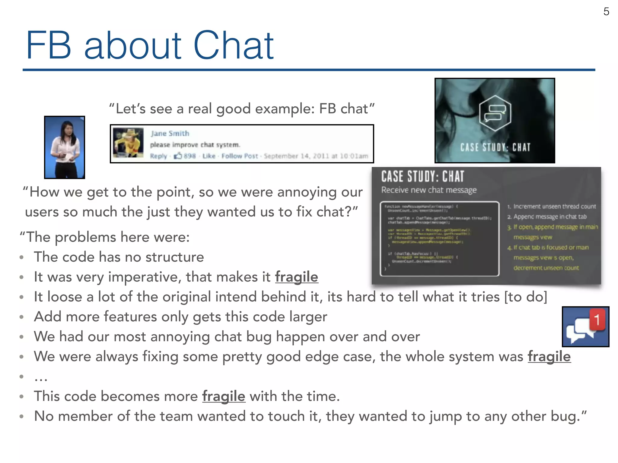 FB about Chat 5 “Let’s see a real good example: FB chat” “How we get to the point, so we were annoying our users so much the just they wanted us to fix chat?” “The problems here were: • The code has no structure • It was very imperative, that makes it fragile • It loose a lot of the original intend behind it, its hard to tell what it tries [to do] • Add more features only gets this code larger • We had our most annoying chat bug happen over and over • We were always fixing some pretty good edge case, the whole system was fragile • … • This code becomes more fragile with the time. • No member of the team wanted to touch it, they wanted to jump to any other bug.” 