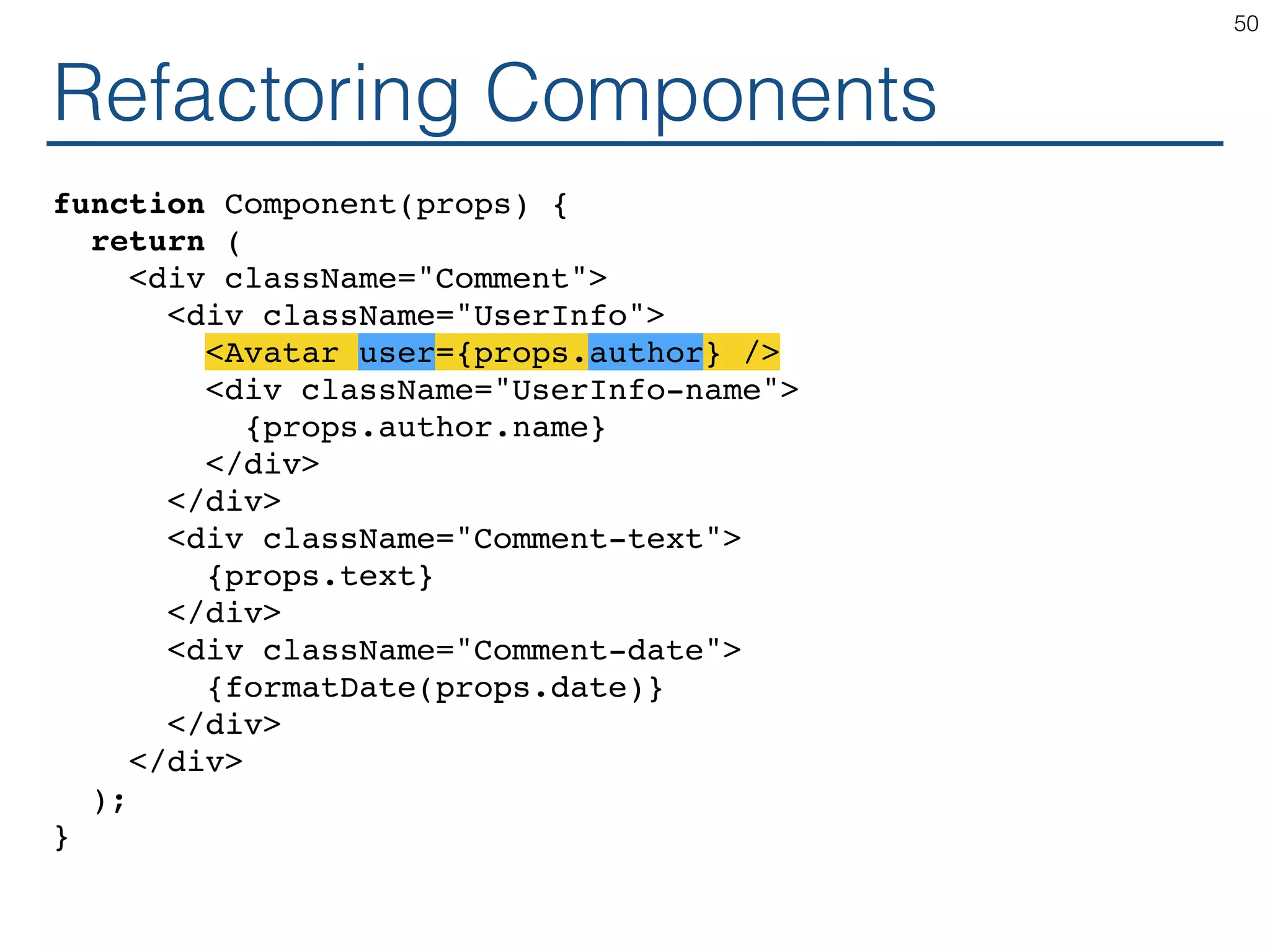 Refactoring Components function Component(props) { return ( <div className="Comment"> <div className="UserInfo"> <Avatar user={props.author} /> <div className="UserInfo-name"> {props.author.name} </div> </div> <div className="Comment-text"> {props.text} </div> <div className="Comment-date"> {formatDate(props.date)} </div> </div> ); } 50 