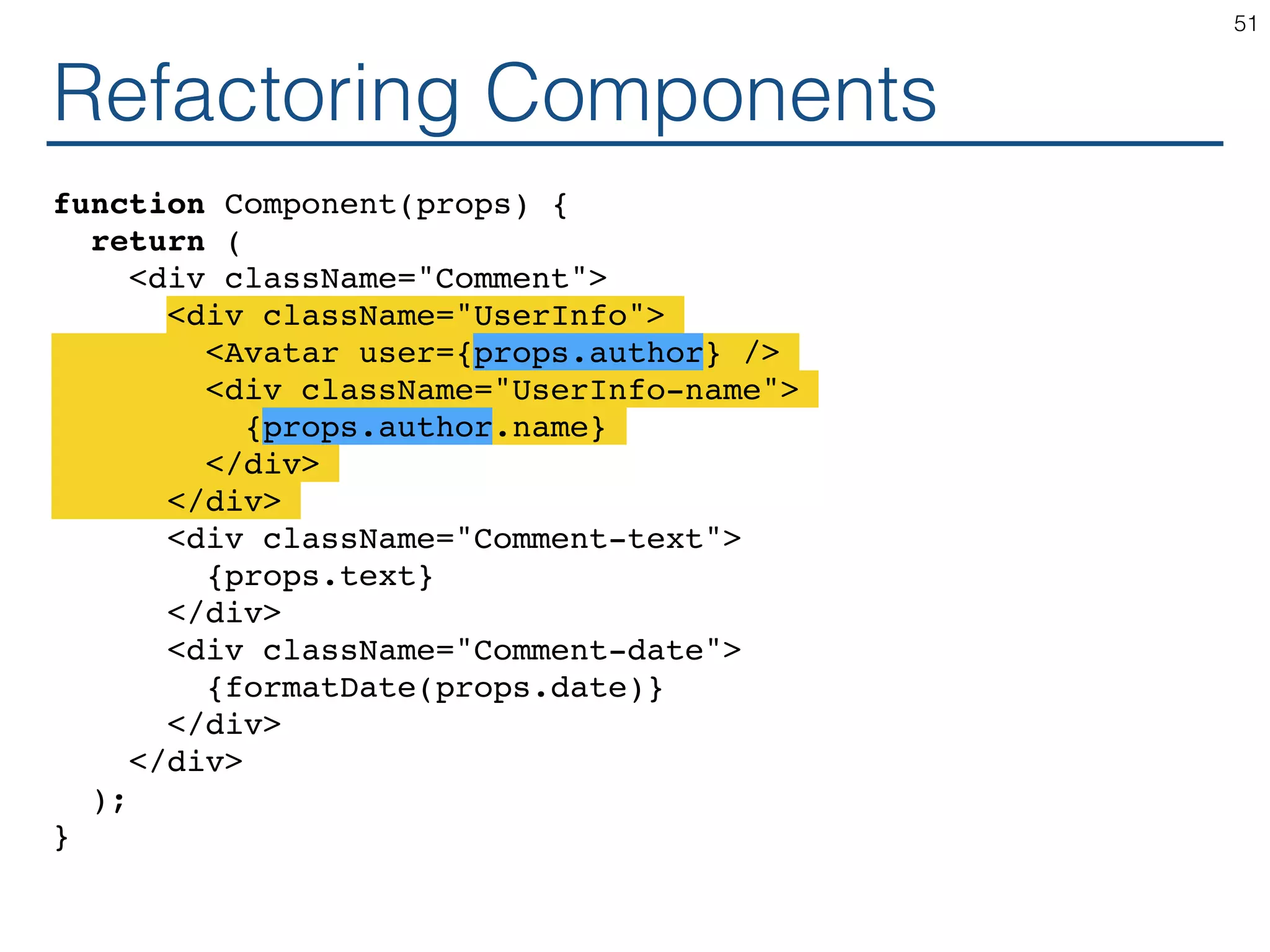 Refactoring Components function Component(props) { return ( <div className="Comment"> <div className="UserInfo"> <Avatar user={props.author} /> <div className="UserInfo-name"> {props.author.name} </div> </div> <div className="Comment-text"> {props.text} </div> <div className="Comment-date"> {formatDate(props.date)} </div> </div> ); } 51 