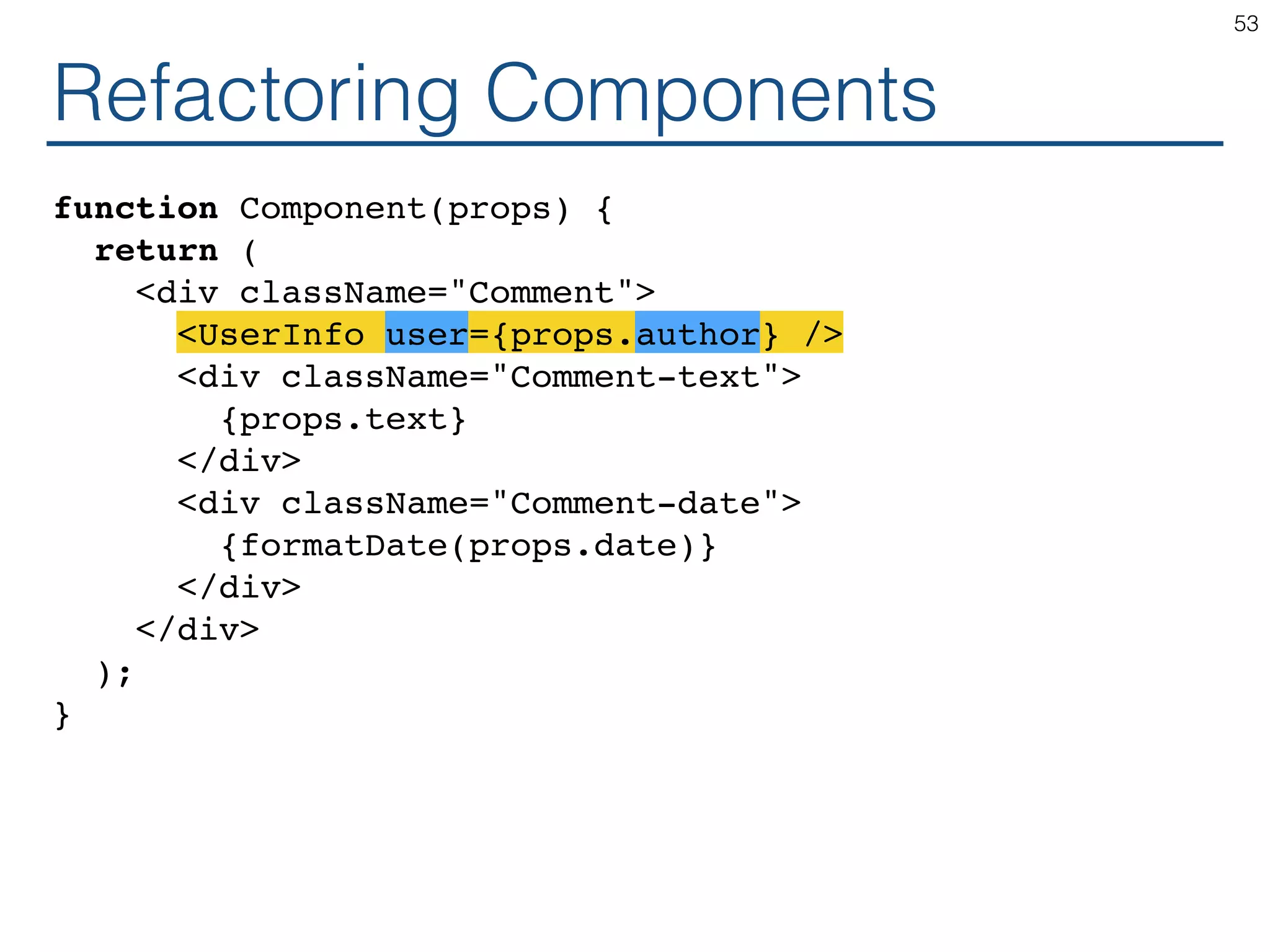 Refactoring Components function Component(props) { return ( <div className="Comment"> <UserInfo user={props.author} /> <div className="Comment-text"> {props.text} </div> <div className="Comment-date"> {formatDate(props.date)} </div> </div> ); } 53 