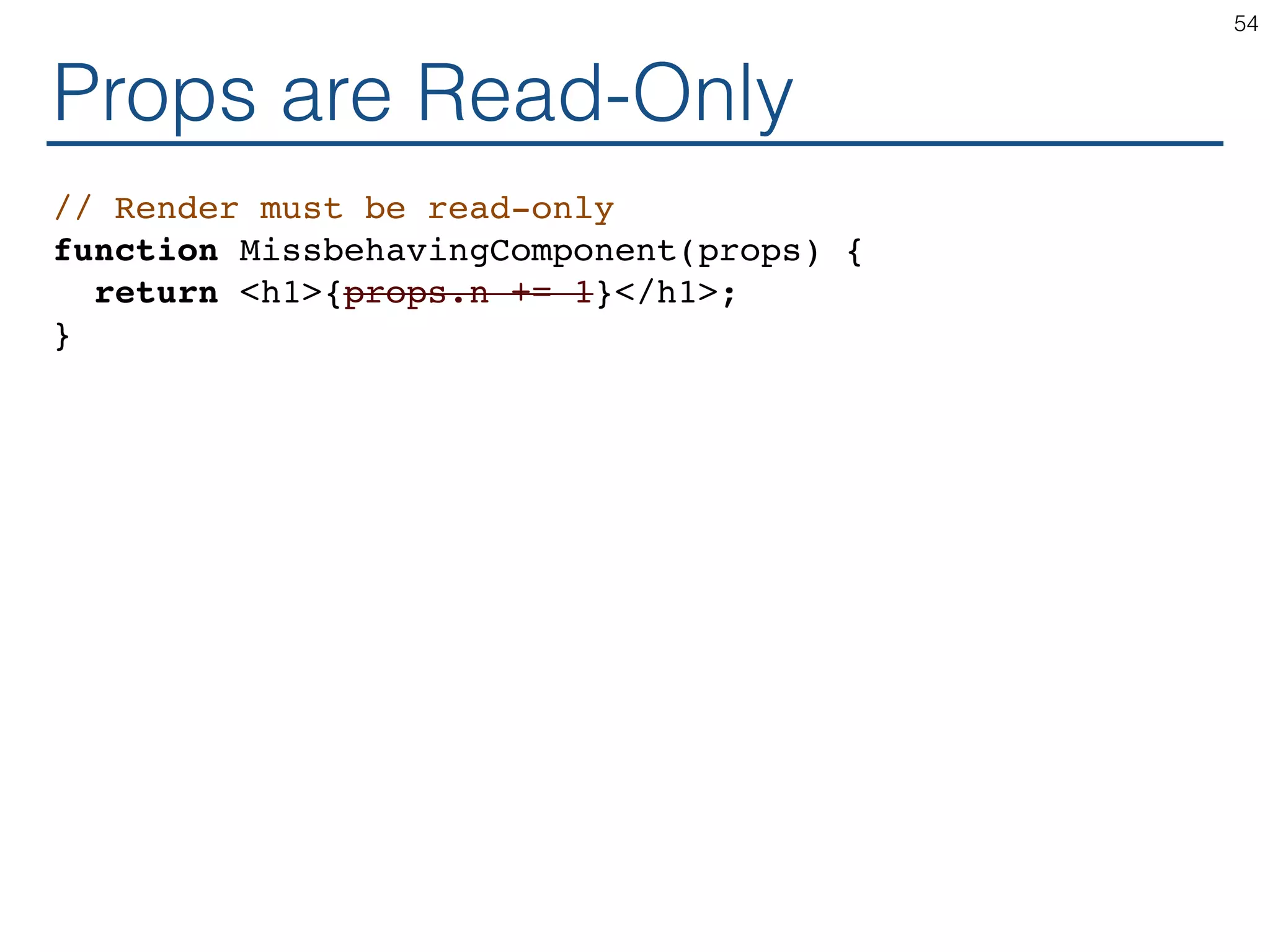 Props are Read-Only // Render must be read-only function MissbehavingComponent(props) { return <h1>{props.n += 1}</h1>; } 54 