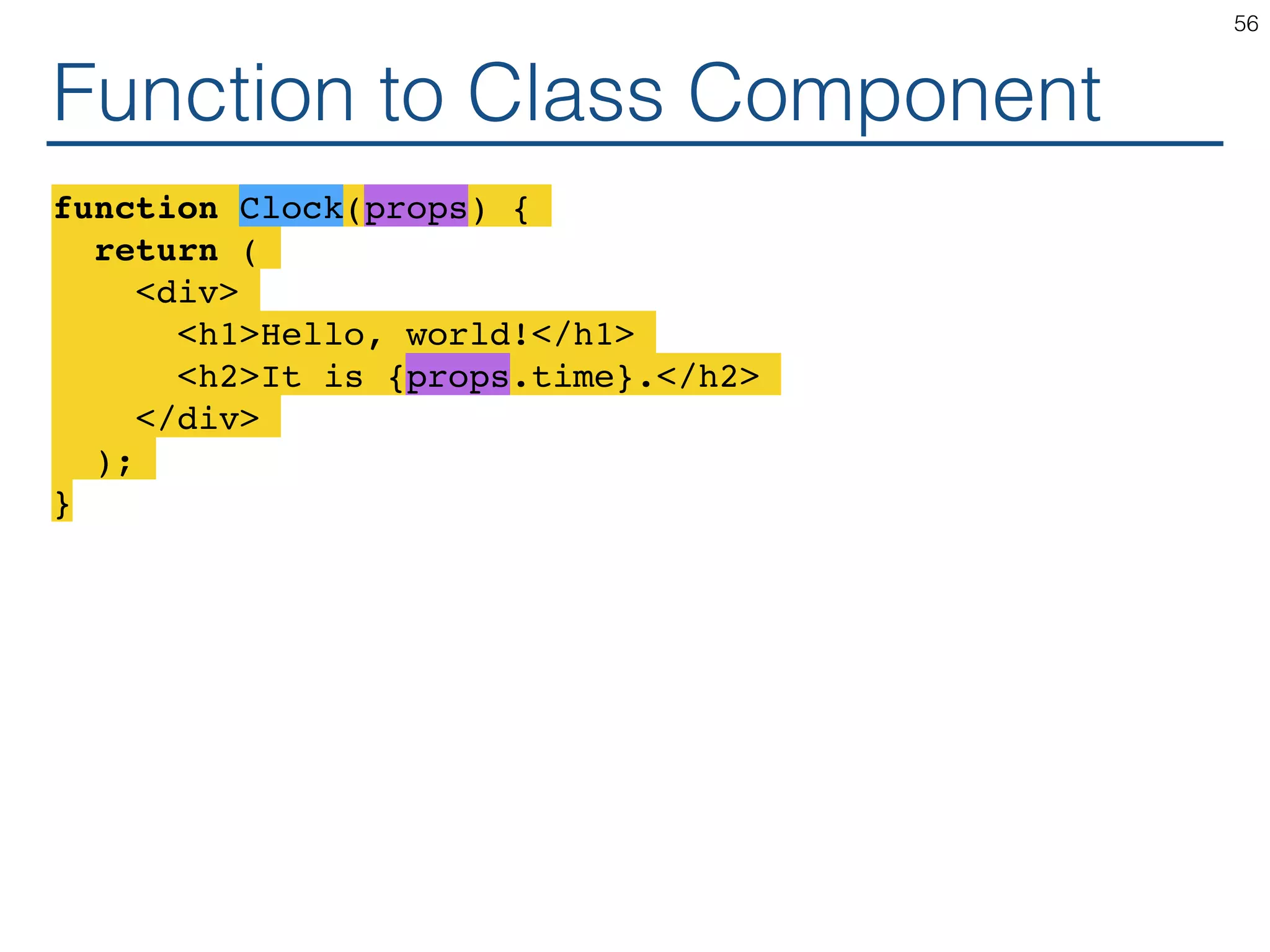 Function to Class Component function Clock(props) { return ( <div> <h1>Hello, world!</h1> <h2>It is {props.time}.</h2> </div> ); } 56 
