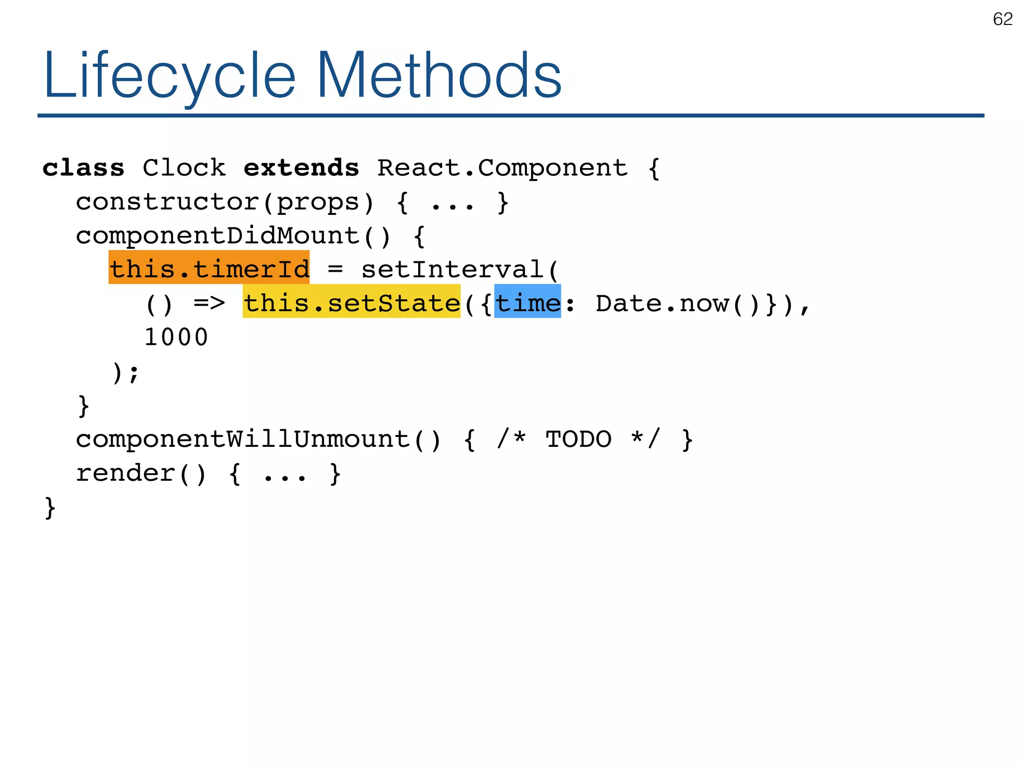 Lifecycle Methods class Clock extends React.Component { constructor(props) { ... } componentDidMount() { this.timerId = setInterval( () => this.setState({time: Date.now()}), 1000 ); } componentWillUnmount() { /* TODO */ } render() { ... } } 62 