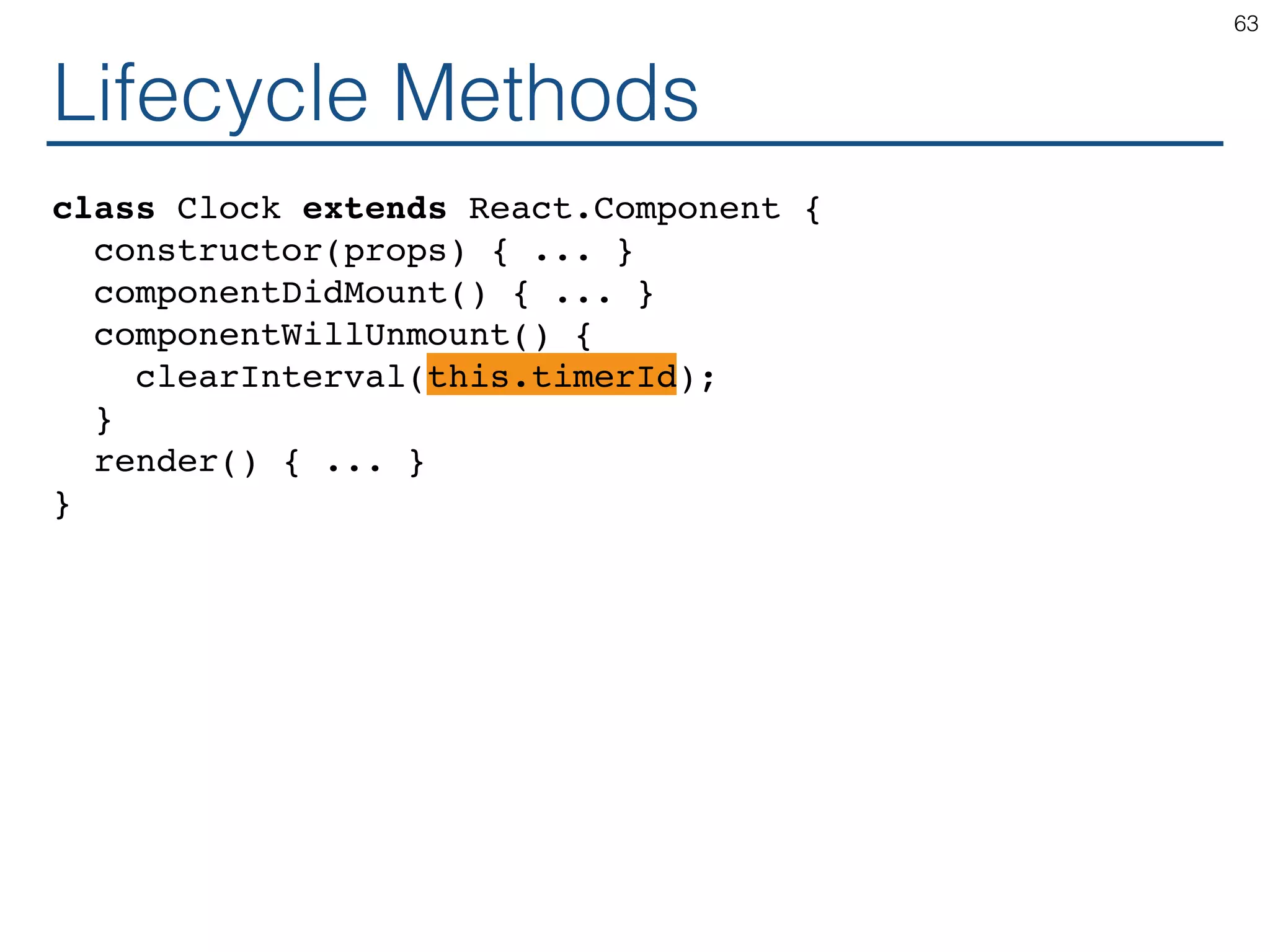 Lifecycle Methods class Clock extends React.Component { constructor(props) { ... } componentDidMount() { ... } componentWillUnmount() { clearInterval(this.timerId); } render() { ... } } 63 