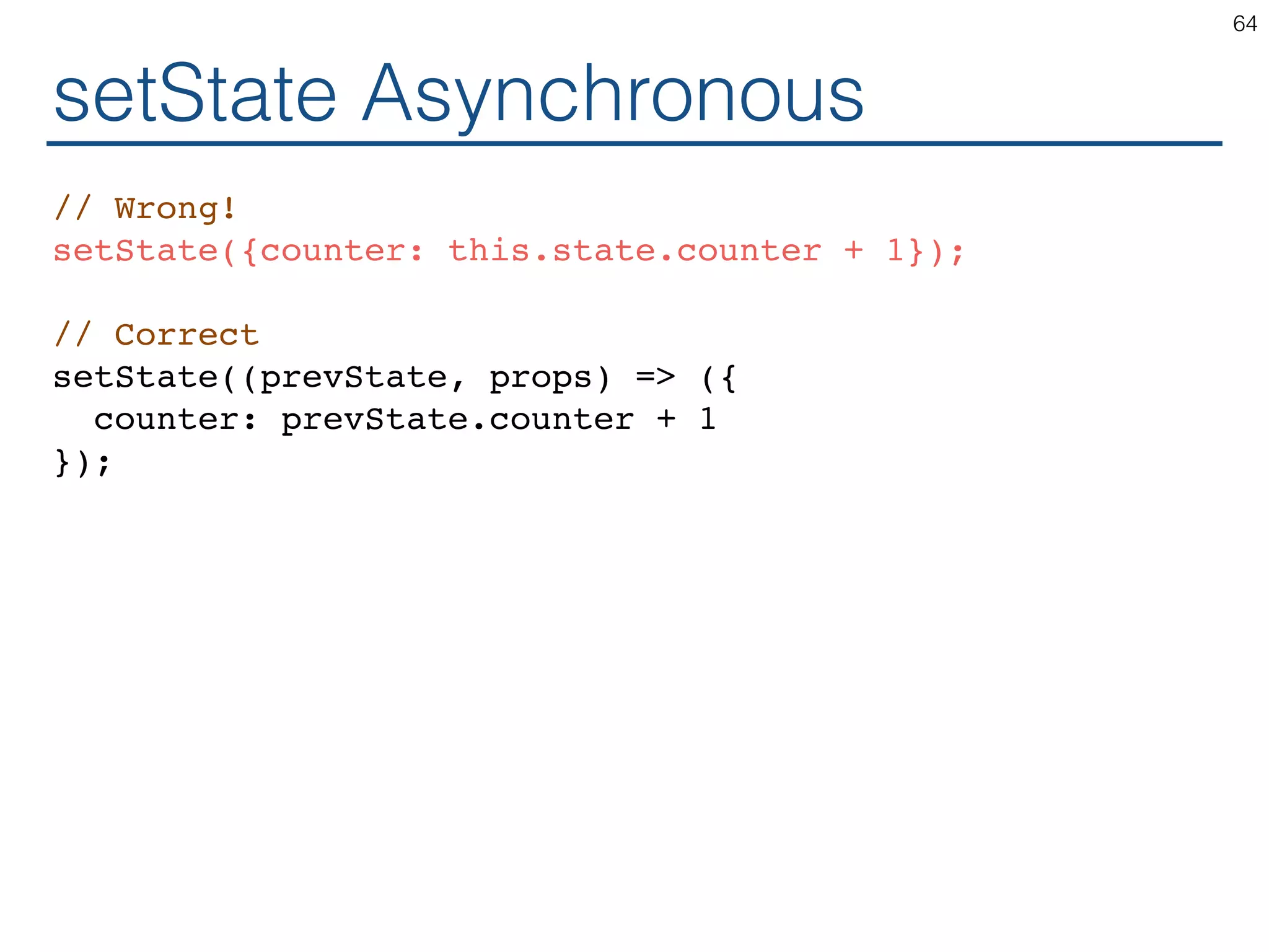 setState Asynchronous // Wrong! setState({counter: this.state.counter + 1}); // Correct setState((prevState, props) => ({ counter: prevState.counter + 1 }); 64 
