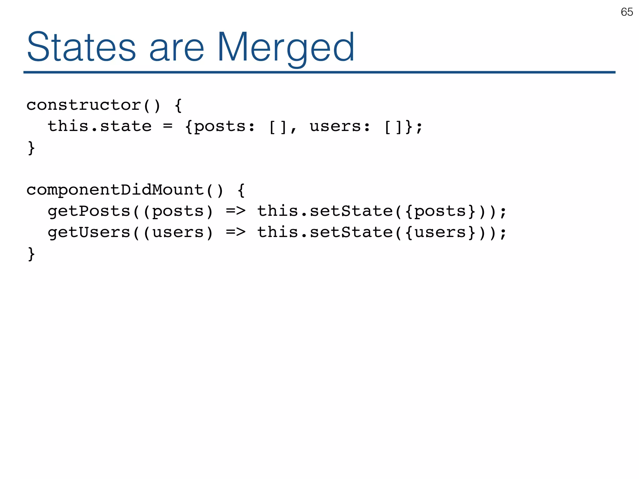 States are Merged constructor() { this.state = {posts: [], users: []}; } componentDidMount() { getPosts((posts) => this.setState({posts})); getUsers((users) => this.setState({users})); } 65 