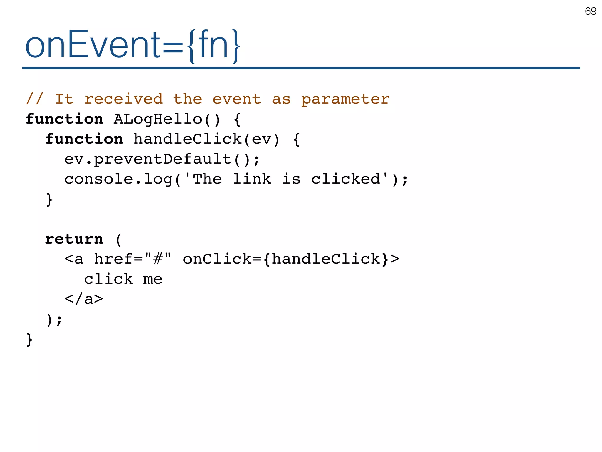 onEvent={fn} // It received the event as parameter function ALogHello() { function handleClick(ev) { ev.preventDefault(); console.log('The link is clicked'); } return ( <a href="#" onClick={handleClick}> click me </a> ); } 69 