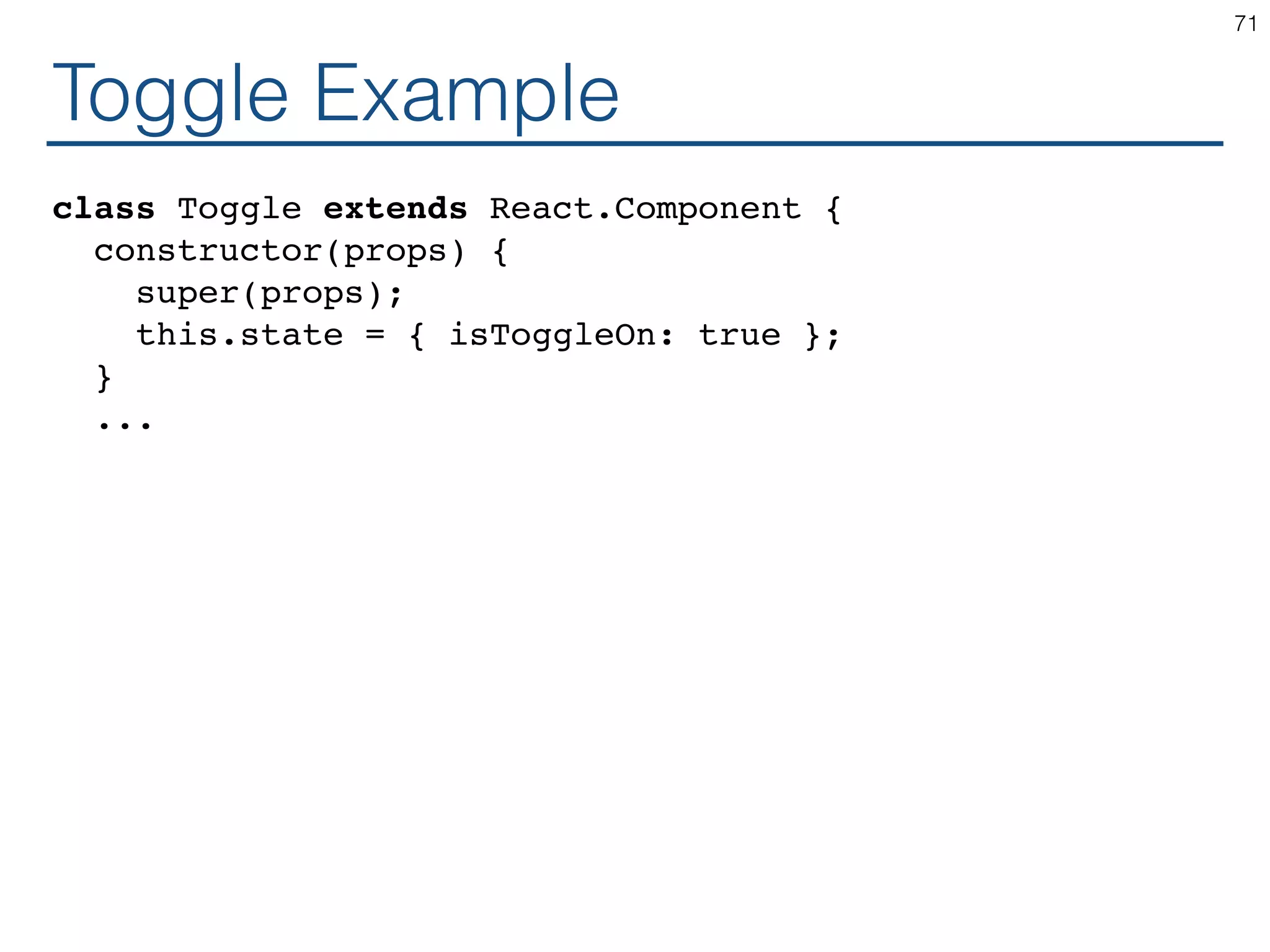 Toggle Example class Toggle extends React.Component { constructor(props) { super(props); this.state = { isToggleOn: true }; } ... 71 