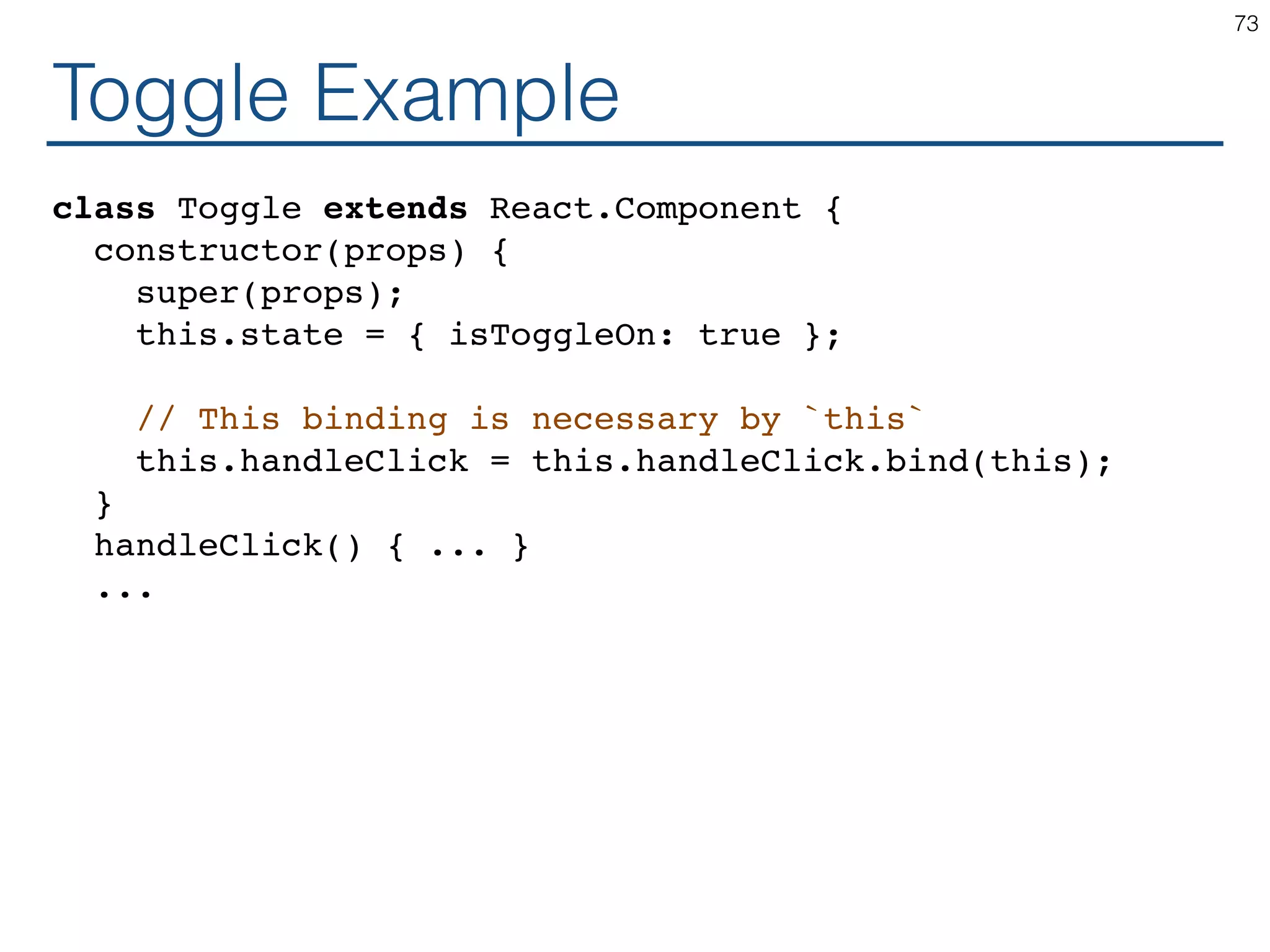 Toggle Example class Toggle extends React.Component { constructor(props) { super(props); this.state = { isToggleOn: true }; // This binding is necessary by `this` this.handleClick = this.handleClick.bind(this); } handleClick() { ... } ... 73 